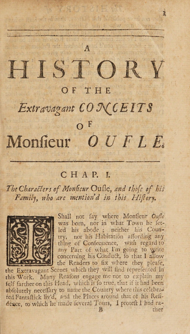 A 'jr'-s OF THE Extravagant COEITS O ? Monfieur O U F L £ CHAP. I The Characters of Monfieur Ou fie, and thofe of his Family, vcho are mention d in this Hi ft or y. Shall not fay where Monfieur Oufle was born, nor in what Town he let- led his abode ; neither his Coun® try, nor his Habitation affording any thing of Confequcnce, with regard to any Part of what fm going to tÿritç concerning his Condudf, To that I allow the Readers to fix where they pleafe, enes which they will find reprefented in' this Work. ~Many Reâfons engage me not to explain my fejf farther on this Head, which is fo true, that if it had been abfolutely neceffary to name the Country where this célébra® ted Fantaftick liv’d, and the Places around that of his Rdi- éèace, to which he'made lèverai Tours, 1 proteft I had ra- . B the?
