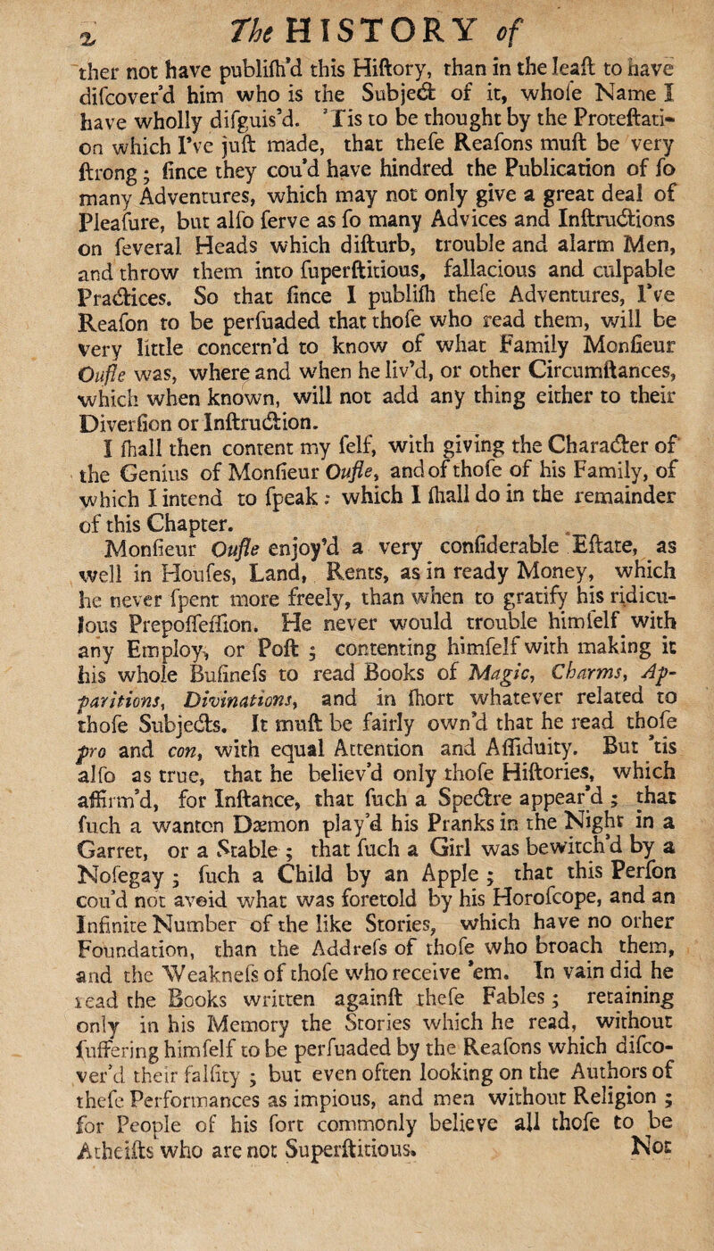 ther not have publifh'd this Hiftory, than in the Ieaft to have difcover d him who is the Subjed of it, whole Name ï have wholly difguis’d. ’lis to be thought by the Proteftati- on which Pve juft made, that thefe Reafons muft be very ftrong ; fince they cou’d have hindred the Publication of fo many Adventures, which may not only give a great deal of Pleafure, but alfo ferve as fo many Advices and Inftrudions on feveral Heads which difturb, trouble and alarm Men, and throw them into fuperftitious, fallacious and culpable Pradices. So that fince I pubiifh thefe Adventures, IVe Reafon to be perfuaded that thofe who read them, will be very little concern’d to know of what Family Moniteur Oufle was, where and when he liv’d, or other Circumftanees, which when known, will not add any thing either to their Diversion or Inftrudion. Î fhall then content my felf, with giving the Charader of the Genius of Monfieur Oufle, and of thofe of his Family, of which I intend to fpeak : which I fhall do in the remainder of this Chapter. Monfieur Oufle enjoy’d a very confiderable Eftate, as well in Houfes, Land, Rents, as in ready Money, which he never fpent more freely, than when to gratify his ridicu¬ lous Prepoffeffion. He never would trouble himielf with any Employs or Poft ; contenting him felf with making it his whole Bufinefs to read Books of Magic, Charms, Ay- far nions, Divinations, and in fhort whatever related to thofe Subjeds. It muft be fairly own'd that he read thofe pro and con, with equal Attention and Afiiduity. But ’tis alfo as true, that he believ'd only thofe Hiftories, which affirm’d, for Inftance, that fuch a Spedre appear’d ; that fuch a wanton Dæmon play’d his Pranks in the Night in a Garret, or a Stable ; that fuch a Girl was bewitch’d by a Nofegay ; fuch a Child by an Apple ; that this Perfon con’d not avoid what was foretold by his Horofcope, and an Infinite Number of the like Stories, which have no orher Foundation, than the Addrefs of thofe who broach them, and the Weaknefs of thofe who receive 'em. In vain did he r ead the Books written againft thefe Fables ; retaining only in his Memory the Stories which he read, without buffering himfelf to be perfuaded by the Reafons which difco- ver’d their falfity ; but even often looking on the Authors of thefe Performances as impious, and men without Religion ; for People of his fort commonly believe all thofe to be Atheifts who are not Superfluous, Not