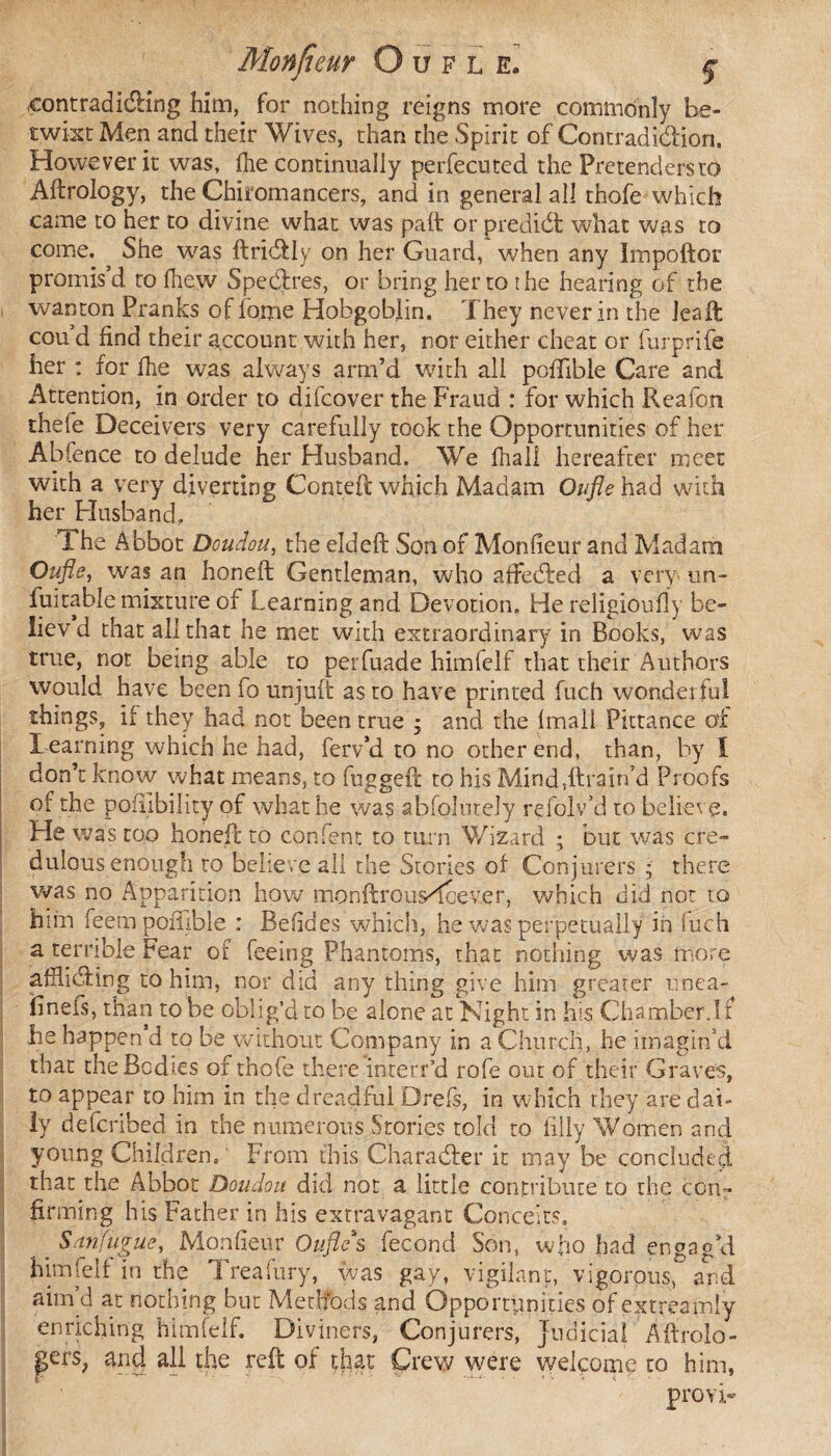 contradicting him, for nothing reigns more commonly be¬ twixt Men and their Wives, than the Spirit of Contradi&ion, However it was, fhe continually perfecuted the Pretenders to Aftrology, the Chiromancers, and in general all thofe which came to her to divine what was paft or prediét what was to come. ^ She was ftridtly on her Guard, when any Impoftor promis’d to fhew Spedxes, or bring her to the hearing of the wanton Pranks offome Hobgoblin. They never in the leaft cou’d find their account with her, nor either cheat or furprife her : for fhe was always arm’d with all poffible Care and Attention, in order to difcover the Fraud : for which Reafon thefe Deceivers very carefully took the Opportunities of her Abfence to delude her Husband. We fhali hereafter meet with a very diverting Conteft which Madam Oufle had with her Husband. The Abbot Doudou, the eldeft Son of Monfieur and Madam Oufle, was an honeft Gentleman, who affedred a very un- fuitable mixture of Learning and Devotion. He religioufly be- liev d that all that he met with extraordinary in Books, was true, not being able to perfuade himfelf that their Authors would have been fo unjuft as to have printed fuch wonderful things, if they had not been true ; and the fmall Pittance of Learning which he had, ferv’d to no other end, than, by 1 don’t know what means, to fugged: to his Mind,ftrairfd Proofs of the pofiibility of what he was abfolutely refolv’d to believe. He was too honeft to content to turn Wizard ; but was cre¬ dulous enough to believe all the Stories of Conjurers * there was no Apparition how monftrousTcever, which did not to him feem poffible : Befides which, he was perpetually in iuch a terrible Fear of feeing Phantoms, that nothing was more afflicting to him, nor did any thing give him greater unea- flneis, than to be oblig’d to be alone at Night in his Chamber.1 £ he happen d to be without Company in a Church, he imagin’d that the Bodies of thofe there interr’d rofe out of their Graves, to appear to him in the dreadful Drefs, in which they are dai¬ ly defcribed in the numerous Stories told to filly Women and young Children, From this Character it may be concluded that the Abbot Doudou did not a little contribute to the con¬ firming his Father in his extravagant Conceits, . San fugue, Monfieur Oufle s fécond Son, who had engag'd him felt in the Treafury, was gay, vigilant, vigorous, and aim’d at nothing but Methods and Opportunities of extreamly enriching himfelf. Diviners, Conjurers, Judicial Aftrolo- pers; and all the reft of that Crew were welcome to him, provi-