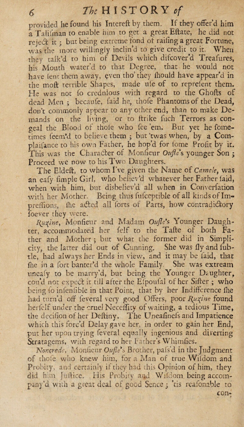provided he found his Intereft by them. If they offer’d him a Taliiman to enable him to get a great Eftate, he did not reject it * but being extreme fond of railing a great Fortune, was the more willingly inclin’d to give credit to it. When they talk’d to him of Devils which difcover’d Treafures, his Mouth water’d to that Degree, that he would not have lent them away, even tho’ they fiiould have appear’d in the mo ft terrible Shapes, made uie of to reprefent them. He was not fo credulous with regard to the Ghofts of dead Men ; becaufe, laid he, thofe Phantoms of the Dead, don’t commonly appear to any other end, than to make De¬ mands on the living, or to ftrike fuch Terrors as con¬ geal the Blood of thole who fee ’em. But yet he fome- times feem*d to believe them ; but ’twas when, by a Corn- plaifance to his own Father, he hop’d for tome Profit by it. This was the Character of Monfieur Ottjle s younger Son ; Proceed we now to his Two Daughters. The Eldeft, to whom I’ve given the Name of Camele, was an eafy fimpie Girl, who believ’d whatever her Father laid, when with him, but disbeliev’d all when in Converfation with her Mother. Being thus fufceptible of all kinds of Im- preffions, (he adied all forts of Parts, how contradictory foever they were. Huqwe, Monfieur and Madam Ouflc's Younger Daugh¬ ter, accommodated her felf to the Tafte of both Fa¬ ther and Mother ; but what the former did in Simpli¬ city, the latter did out of Gunning. She was fly and fub- tle, had always her Ends in view, and it may be laid, that (he in a fort banter’d the whole Family She was extream uneafy to be marry’d, but being the Younger Daughter, cou’d not expect it till after the Efpoufai of her Sifter ; who being fo infenfible in that Point, thar by her Indifference Ihe had turn’d oft feveral very good Offers, poor Upline found herfelf under the cruel Necefficy of waiting, a tedious Time, the decifion of her Deftiny. The Uneafinefs and Impatience which this forc’d Delay gave her, in order to gain her End, put her upon trying feveral equally ingenious and diverting Stratagems, with regard to her Father’s Whimfies. Nor.çrede, Monfieur Oufle s Brother, pars’d in the Judgment of thofe who knew him, for a Man of true Wifdom and Probity, and certainly if they had this Opinion of him, they did him (itftice. His Probity and Wifdom being accom¬ panied with a great deal of good Sence 5 ’tis reafonable to con-