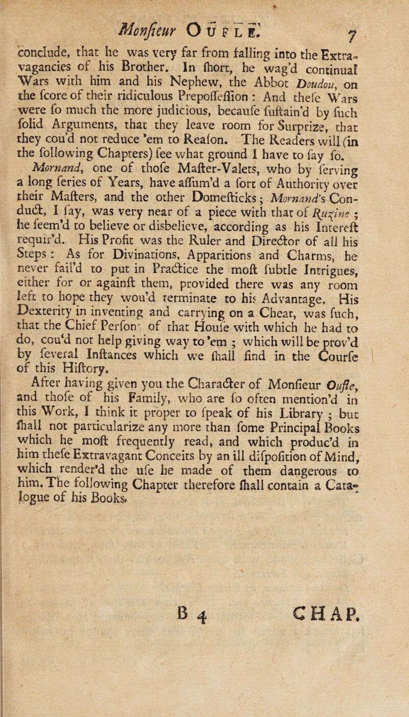 conclude, that he was very far from falling into the Extra¬ vagancies of his Brother. In fhort, he wag’d continual Wars with him and his Nephew, the Abbot Doudou, on the fcore of their ridiculous Prepofleffion : And thefe Wars were fo much the more judicious, becaufe fuftain’d by fuch folid Arguments, that they leave room for Surprize, that they cou’d not reduce ’em to Realon. The Readers will (in the following Chapters) fee what ground I have to fay fo. Mornand, one of thofe Mafter-Valets, who by ferving a long feries of Years, have affum’d a fort of Authority over their Mailers, and the other Domefticks ; Mornand's Con¬ duct, I fay, was very near of a piece with that of Rumine ; he feem’d to believe or disbelieve, according as his Intereft requir’d. His Profit was the Ruler and Direélor of all his Steps : As for Divinations, Apparitions and Charms, he never fail’d to put in Practice the moll fubtle Intrigues, either for or againfl them, provided there was any room left to hope they wou’d terminate to his Advantage, His Dexterity in inventing and carrying on a Chear, was fuch, that the Chief Perform of that Houle with which he had to do, cou‘d not help giving way to ’em ; which will be prov’d by feverai Inftances which we (hall find in the Courfe of this Hiflory, After having given you the Charadler of Monfieur Ouflet and thofe of his Family, who are fo often mention’d in this Work, f think it proper to fpeak of his Library ; but lhail not particularize any more than fome Principal Books which he moft frequently read, and which produc’d in him thefe Extravagant Conceits by an ill difpofition of Mind, which render’d the ufe he made of them dangerous to him. The following Chapter therefore fliall contain a Cata« iogue of his Books. B 4 CHAP,