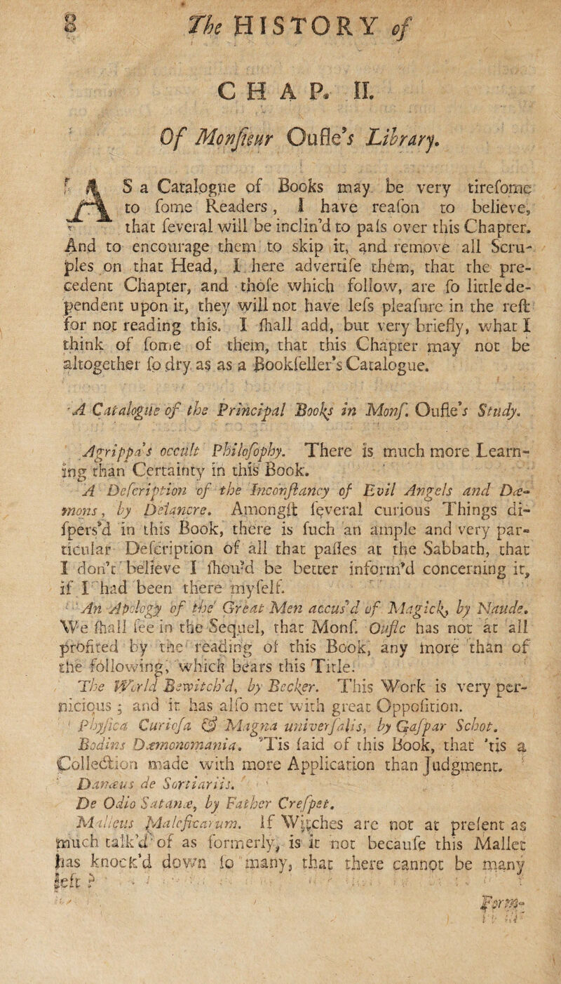 O CHAP, IL Of Monfimr Oufle’; Library. S a Catalogue of Books may be very tirefome to fome Readers, I have reafon to believe, that feveral will be inclin’d to pals over this Chapter, And to encourage them to skip it, and remove all Scru¬ ples on that Head, I here advertife them, that the pre¬ cedent Chapter, and thole which follow, are fo little de¬ pendent upon it, they will not have lefs pleafure in the reft for not reading this. Î fhall add, but very briefly, what I think of fome of them, that this Chapter may not be altogether fo dry, a§ as a Bookfeller’s Catalogue. A Catalogue of the Principal Books in Monf. Oufieh Study. Agrippa s occult Philofophy. There is much more Learn¬ ing than Certainty in this Book. A Defcription of the Inc on fancy of Evil Angels and Dee- mans, by Ô'eiançre. Amongft fçveral curious Things di- fpersil in this Book, there is fuch an ample and very par¬ ticular Defcription of all that palles at the Sabbath, that I don’t ' believe I i'houM be better inform’d concerning it, if L had been there my felt An Apology of the' Great Men accus'd of Magickj by Naude. We fhall fee in the Sequel, that Monf. Qufic has not at ail profited by the reading ol this Book, any more than of the following, which bears this Title. The Wald Bewitch'd, by Becker. This Work is very per¬ nicious ; and ir has alfo met with great Oppclition. ' phyjica Curiofa. & Magna univerfalls, by Gafpar Scoot. Badins D^moncmania. Tis laid of this Book, that his a Collection made with more Application than judgment. Danæus de Sorti arils. De Odio Satan#, by Father Crefpet. Milieus Malefic arum. If Wkches are not at prelent as much talk’d’of as formerly, is it not becaufe this Mallet fias knock’d down fo many3 that there cannot be many