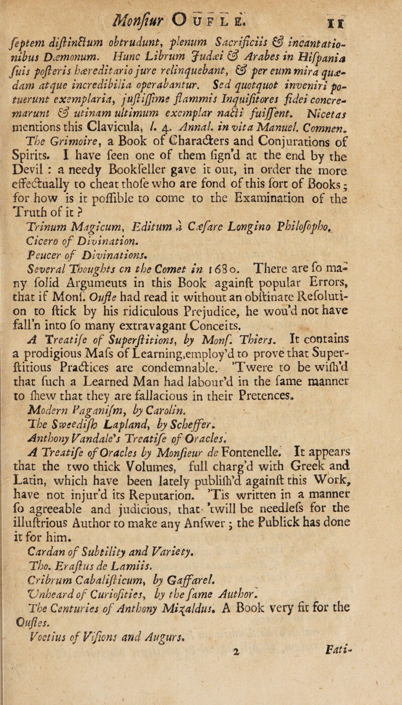 feptem difiinHum obtrudunt, plenum Sacrifices incantatio- nibus Dccmonum. Hune Librum Judœi (3 Arabes in Hifpania fuis pofieris bœreditario jure relinquebant, & per eum mira quœ- dam at que incredibilia operabantur. Sed quotquot inveniri po- tuerunt exemplaria, jüfiiffime fiammis Inquifitores fidei concre- marunt & utinam ultimum exemplar naEti fuijfent. Nicetas mentions this Clavicula, /. 4. Annal, in vita Manuel. Çomnen. The Grimoire, a Book of Characters and Conjurations of Spirits. I have feen one of them fign'd at the end by the Devil : a needy Bookfeller gave it out, in order the more effectually to cheat thofe who are fond of this fort of Books; for how is it pofiihle to come to the Examination of the Truth of it ? Trinum Magi cum, Editum à Cœfiare Longino Pbilofopho. Cicero of Divination. Peucer of Divinations. Several Thoughts cn the Comet in 1 6Bo. There are fo ma¬ ny folid Argumeuts in this Book againft popular Errors, that if Monk Oufle had read it without an obftinate Resoluti¬ on to ftick by his ridiculous Prejudice, he wou*d not have fall’n into fo many extravagant Conceits. A Treatife of Super flit ions, by Monf. Thiers. It contains a prodigious Mafs of Learning.employ’d to prove that Super- ftitious Practices are condemnahle. T’were to be wifh’d that fuch a Learned Man had labour’d in the fame manner to fhew that they are fallacious in their Pretences. Modern Vaganifm, by Carolin. The Sveeedifh Lapland, by Scheffer. Anthony Vandale's Treatife of Oracles. A Treatife of Oracles by Monfieur de Fontenelle. It appears that the two thick Volumes, full charg’d with Greek and Latin, which have been lately publifh’d againft this Work, have not injur’d its Reputarion. ’Tis written in a manner fo agreeable and judicious, that 'twill be needlefs for the illuftrious Author to make any Anfwer ; the Publick has done it for him. Cardan of Subtility and Variety. Tho. Erafius de Lamiis. Cribrum Cabalijlicum, by Gaffarel. ZJnheard of Curiofities, by the fame Author. The Centuries of Anthony Migaldus• A Book very fit for the Oufies. Voctius of Vfions and Augurs. Tati*