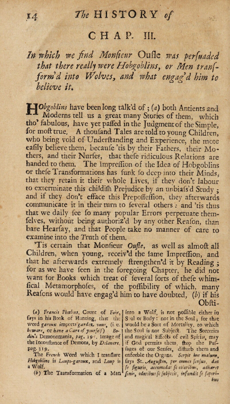 CHAR III. In which we find Monfteur Qufle was perfuaded that there really were Hobgoblins, or Men tranf- formd into Wolves, and what engag'd him to believe it. JJObgoblins have been long talk’d of ; (a) both Antients and Moderns tell ns a great many Stories of them, which iho’ fabulous, have yet parted in the Judgment of the Simple, for moft true, A thoufand Tales are told to young Children, who being void of Underftanding and Experience, the mote eafily believe them, becaufe ?tis by their Fathers, their Mo¬ thers, and their Nurfes, that thefe ridiculous Relations are handed to them. The Impreflion of the Idea of Hobgoblins or thefe Transformations has funk fo deep into their Minds* that they retain it their whole Lives, if they don’t labour to exterminate this childifh Prejudice by an unbiafs’d Study ; and if they don’t efface this Prepofleflion, they afterwards communicate it in their turn to feveral others : and ’tis thus that we daily fee fo many popular Errors perpetuate rhem- felves, without being authoriz’d by any other Reafon, than bare Hearfay, and that People take no manner of care to examine into the Truth of them. ’Tis certain that Monfieur Oufle, as well as almoft all Children, when young, receiv’d the lame Impreflion, and that he afterwards extremely ftrengthen’d it by Reading ; for as we have feen in the foregoing Chapter, he did not want for Books which treat of feveral forts of thefe whim¬ sical Metamorphofes, of the poflibility of which, many Reafons would have engag’d him to have doubted, (b) if his Obfti- (a) Trench Thcebus, Count of Foiy, fays in his Book of Hunting, that the. Word garoux imports 'gardez, vou<% (i. e, bewaret or have a Care of yaurftlf) Bo¬ din a Demonomania, pag. 19 . Image of the Inconftance of Demons, by Dclanerc, Pag-319. The French Word which I tranflare Hobgoblins iî Loups-garoux, and Loup is a Wolf. (b) The Taamformation of a Man into a Wolf, is not pofllble either in S ul or Body : nor in the Soul ; for that would be a Sort of Mortality, to which the Soul is not Subject The Sorceries and magical Efforts of evil Spiriist may if God permits them, ftop the Pal- lages of our Senfes, difturb them and enfeeble the Organs, Serpit hoc malum, fays St. „Auguftm, per omnes fcnjui, dat fe figuris, accomcdat fe coloribm, adharet finiodoribw fi fuHc.u) infundlt fe fapori-
