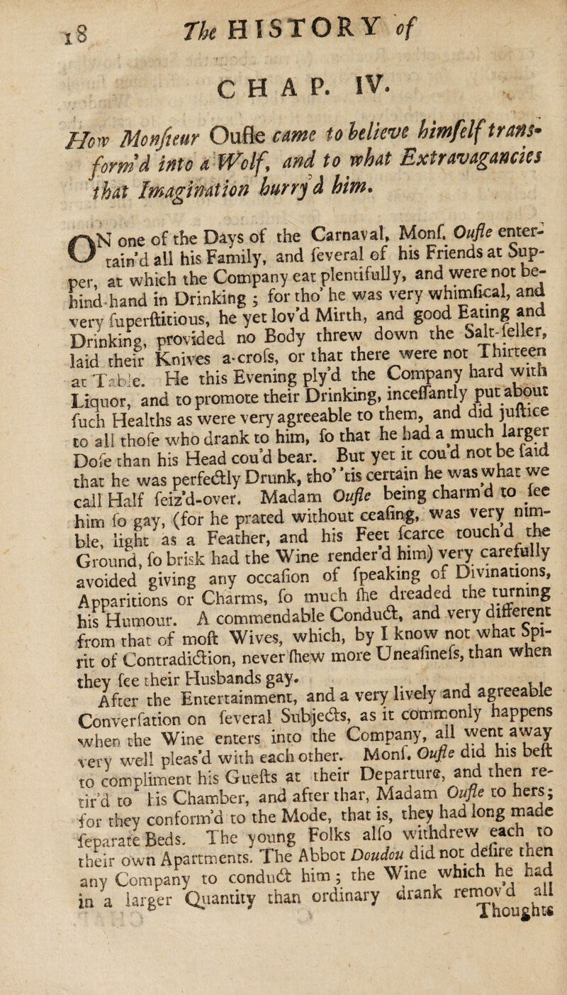CHAP. IV. How Mcnfuur Oufle cme to believe himfelf trans¬ form’d into a Wolf, and to what Extravagancies that Imagination burry à him. o N one of the Days of the Carnaval, Monf. Oufle enter- ~ tain’dall his Family, and lèverai of his Friends at Sup¬ per, at which the Company eat plentifully, and were not be- hind-hand in Drinking ; for the’ he was very whimfkal, and very fuperftitious, he yet lov’d Mirth, and good Eating and Drinking, provided no Body threw down the oalt-leller, laid their Knives a-crofs, or that there were not ihirteen at'Table. He this Evening ply’d the Company hard with Liquor, and to promote their Drinking, inceflantly put about fuch Healths as were very agreeable to them, and did juitice to all thofe who drank to him, fo that he bad a much larger Dofe than his Head cou’d bear. But yet it cou d not be laid that he was perfedly Drunk, tho’ ’tis certain he was what we call Half feiz’d-over, Madam Oufle being charm d to fee him fo gay, (for he prated without ceafing, was very nim¬ ble, light as a Feather, and his Feet fcarce touch d the Ground, fo brisk had the Wine render d him) very carefully avoided giving any occafion of fpeaking of Divinations, Apparitions or Charms, fo much Ihe dreaded tne tmning his Humour. A commendable Conduit, and very ditferent from that of moft Wives, which, by I know not what Spi- rlt of Contradiction, never IheW more Uneafinels, than when they fee their Husbands gay. After the Entertainment, and a very lively and agreeable Convention on feveral Subjeds, as it commonly happens when the Wine enters into the Company, ail very well pleas’d with each other. Moni. Oufle did his belt to compliment his Guefts at their Departure, and then re¬ tir'd to his Chamber, and after thar, Madam Oufle to hers; for they conform’d to the Mode, that is, they had long made feparate Beds. The young Folks alfo withdrew each to their own Apartments. The Abbot Doudou.did not delire then any Company to condud him ; the Wine which he had in a larger Quantity than ordinary drank renjj^