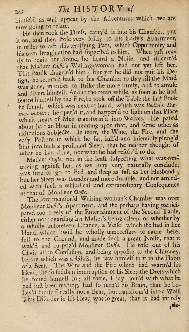 himfelf, as will appear by the Adventures which we are now going to relate. He then took the Drefs, carry *d it into his Chamber, put it on, and then ftole very foftly to his Lady’s Apartment, in order to a<ft this terrifying Part, which Opportunity and his own Imagination had fuggefted to him. When juft rea¬ dy to begin the Scene, he heard a Noife, and difeern’d that Madam Oufle s Waiting-woman had not yet left her. This Baulk chagrin’d him ; but yet he did not quit his De- ilgn, he return’d back to his Chamber to ftay till the Maid was gone, in order to ftrike the more furely, and toamufe and divert himfelf, And in the mean while, as foon as he had feated himfelf by the Fire,he took off the Table the firft Book he found, which was next at hand, which was Bodin s D<£- monomania ; he open’d it, and happen’d to light on that Place which treats of Men transform’d into Wolves. He pals’d about half an Hour in reading upon that, and fome other as ridiculous Subjects. In fhort, the Wine, the Fire, and the eafy Pofture in which he fat, lull’d and inlenlibly plung’d him into fuch a profound Sleep, that he neither thought of what he had done, nor what he had refolv’d to do. Madam Oufle, not in the leaft fulpecfting what wascon*» triving againft her, as we may very naturally conclude, was fure to go to Bed and fleep as faft as her Husband ; but her Sleep was founder and more durable, and not attend¬ ed with fuch a whimlical and extraordinary Confequence as that of Monlieur Oufle, The fore mention’d Waiting-woman’s Chamber was over Monlieur OuftSs Apartment, and fhe perhaps having partici¬ pated too freely of the Entertainment of the Second Table, either not regarding her Matter’s being afleep, or whether by a wholly unforefeen Chance, a Veffel which fhe had in her Hand, which ’twill be wholly unneceftary to name here, fell to the Ground, and made fuch a great Noife, that it wak’d and furpriz’d Monlieur Oufle. He rofe out of his Chair all in Confufion, and being oppofite to the Chimney, before which was a Glafs, he faw himfelf in it in the Habit of a Bear. The Wine and the Fire which had warm’d his Head, the fo fuddain interruption of his Sleep,the Drefs which he found himfelf in ; all thefe, I fay, join’d with what he had juft been reading, had fo turn’d his Brain, that he be¬ liev’d himfelf really nota Bear, but transform’d into a Wolf. This Piforder in his Head was fo great, that it lud int rely