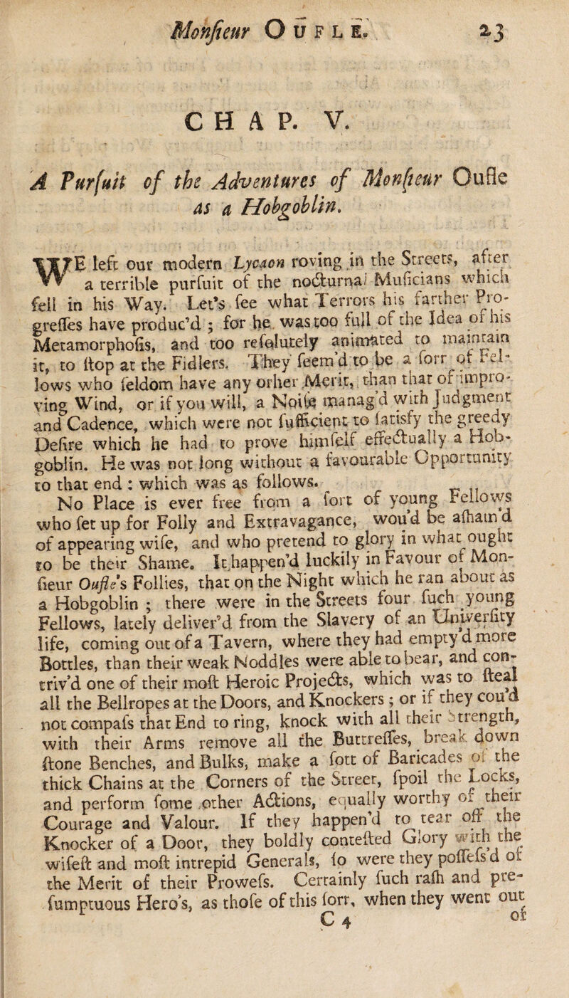 CHAP. V. A Purfuit of the Adventures of Monfteur Gufle as a Hobgoblin. W fE lefc our modern Lycaon roving in the Street?, after Vv a terrible purfuit of the nodiurna fvluficians whicn fell in his Way. Let’s fee what Terrors his farther Pro- greffes have produc’d. ; for he was too full or the Idea of his MetamorphoEs, and too refoîutely an imated to mam ram it, to hop at the Fidlers. They feem d to be a iorr ot r M- lows who feldom have any other Merit, than tiiar or impro¬ ving Wind, or if you will, a Noife manag a with judgment and Cadence, which were not fuihcient to latisfy the greedy Delire which he had to prove him fed effectually a Hob» goblin. He was not long without a favourable OppOitunit} to that end : which was as follows. No Place is ever free from a lore of voting Feiiows whofetup for Folly and Extravagance, woud be afhamd of appearing wife, and who pretend to glory in what ongiu to be their Shame. It happen’d luckily in Favour ot Mon- fieur Oufle s Follies, that on the Night which he ran aoout as a Hobgoblin ; there were in the Streets four fuch young Fellows, lately deliver’d from the Slavery of an Uniyeriity life, coming out of a Tavern, where they had empty dmose Bottles, than their weak Noddles were able to bear, and con¬ triv’d one of their moft Heroic Projects, which was to iteai all the Bellropes at the Doors, and Knockers ; or if they cou d notcompafs that End to ring, knock with all their strength, with their Arms remove ail the Buttreifes, ^ brea.K. down ftone Benches, and Bulks, make a fott of Baricades of the thick Chains at the Corners of the Streer, fpoil the Locks, and perform fome other Addons, equally worthy then Courage and Valour. If they happen d to tear ofr the Knocker of a Door, they boldly contefted Glory with the wifeft and mod: intrepid Generals, lo were they poffeisd os: the Merit of their Prowefs. Certainly fuch ralh and pre - fumptuous Hero’s, as thofe of this fort, when they went ont ^ <4