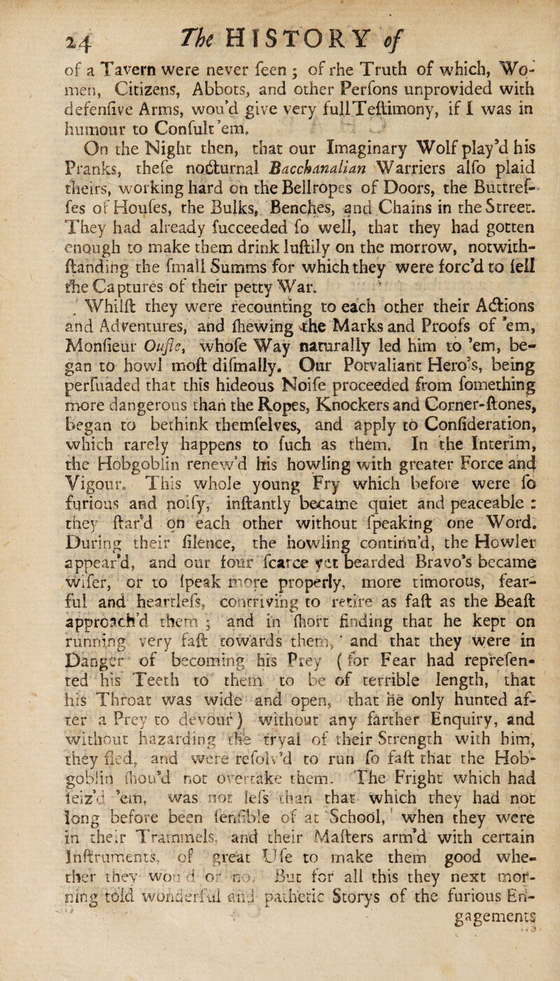 of a Tavern were never feen ; of rhe Truth of which, Wo¬ men, Citizens, Abbots, and other Perfons unprovided with defendve Arms, wou’d give very fullTeflimony, if I was in humour to Confult’em. On the Night then, that our Imaginary Wolf play’d his Pranks, thefe nocturnal Bacchanalian Warriers alfo plaid theirs, working hard on the Bellropes of Doors, the Buttref- fes of Houfes, the Bulks, Benches, and Chains in the Street. They had already fucceeded fo well, that they had gotten enough to make them drink luftily on the morrow, notwith- fianding the fmali Summs for which they were forc’d to fell die Captures of their petty War. , Whilft they were recounting to each other their A&ions and Adventures, and fhewing ■•the Marks and Proofs of ’em, Monfieur Qufie, whofe Way naturally led him to ’em, be¬ gan to howl moft difmally. Our Potvaliant Hero's, being perfuaded that this hideous Noife proceeded from fomething more dangerous than the Ropes, Knockers and Corner-ftones, began to bethink themfelves, and apply to Confideration, which rarely happens to fuch as them. In the Interim, the Hobgoblin renew’d his howling with greater Force and Vigour* This whole young Fry which before were fo furious and noify, inftantly became quiet and peaceable : they (lard on each other without fpeaking one Word. During their filence, the howling continu’d, the Howler appear'd, and our four fcarce yet bearded Bravo’s became wifer, or to Ipeak more properly, more timorous, fear¬ ful and heartlefs, contriving to retire as fall as the Beaft approach’d them ; and in fhort finding that he kept on running very fail towards them, ' and that they were in Danger of becoming his Prey {for Fear had represen¬ ted his Teeth to them to be of terrible length, that his Throat was wide and open, that hé only hunted af¬ ter a Prey to devour) without any farther Enquiry, and without hazarding tie tryal of their Strength with him, they fled, and were refoiv’d to run fo fall that the Hob¬ goblin fhau’d not Overtake them. The Fright which had ieiz’d ’em, was not fefs than that which they had not long before been fenfible of at School, when they were in their Trammels, and their Mafters arm’d with certain Inftruments, of great Ufe to make them good whe¬ ther they woo'd or no. But for all this they next mor¬ ning told wonderful and pathetic Storys of the furious En¬ gagements
