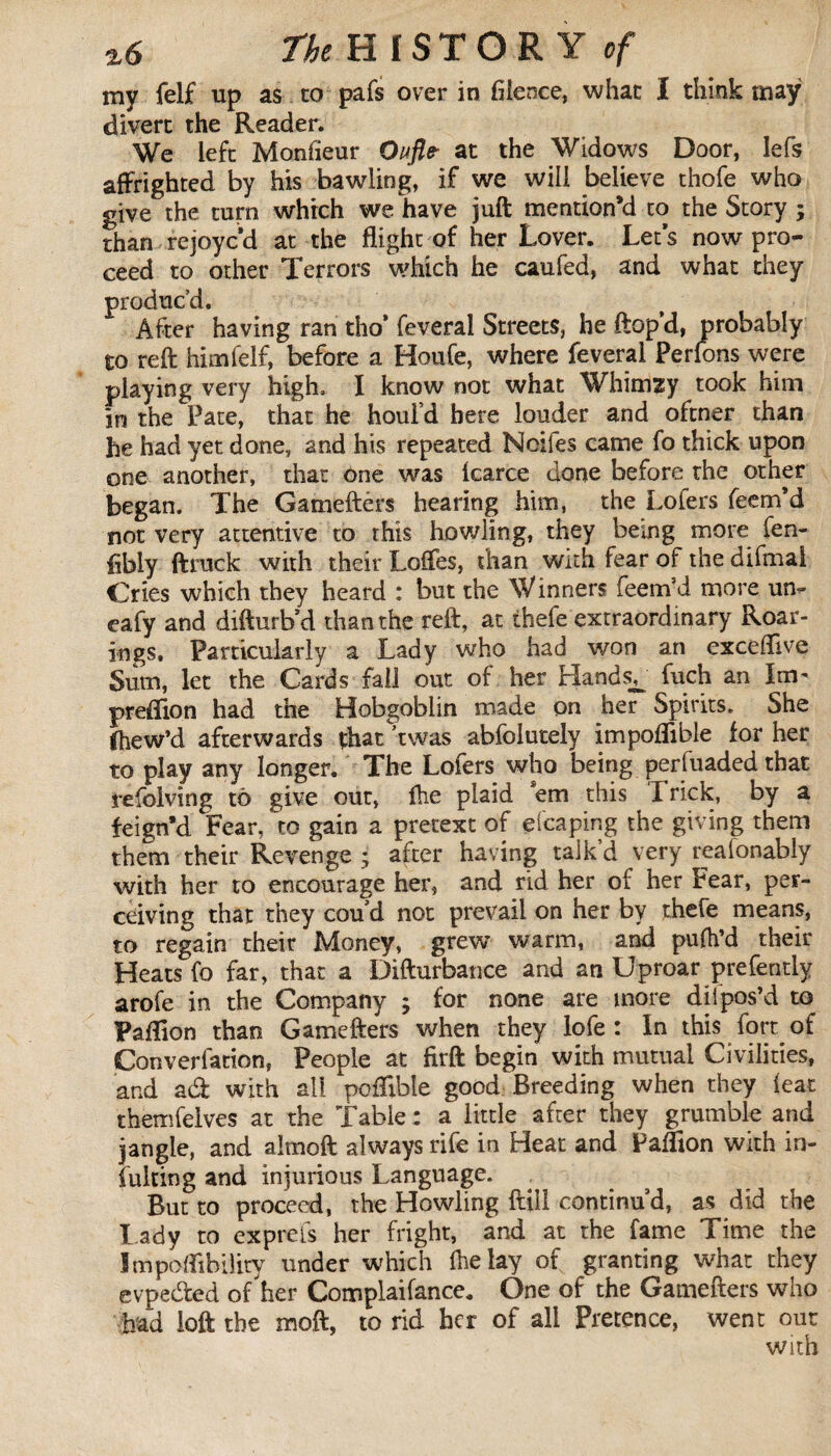 my felf up as to pafs over in fiience, what I think may divert the Reader. We left Monfieur Oufle- at the Widows Door, lefs affrighted by his bawling, if we will believe thofe who give the turn which we have juft mention’d to the Story ; than rejoyc’d at the flight of her Lover. Let’s now pro¬ ceed to other Terrors which he caufed, and what they produc’d. After having ran tho* feveral Streets, he ftop’d, probably to reft him felf, before a Houfe, where feveral Perlons were playing very high, I know not what Whimzy took him in the Pate, that he houl’d here louder and oftner than he had yet done, and his repeated Noifes came fo thick upon one another, that one was Icarce done before the other began. The Gameftérs hearing him, the Lofers Teem’d not very attentive to this howling, they being more fen- fibly ftruck with their Loflfes, than with fear of the difmal Cries which they heard : but the Winners feem’d more un<- eafy and difturb’d than the reft, at thefe extraordinary Roar¬ ings. Particularly a Lady who had won an exceftive Sum, let the Cards fall out of her Hands^ fuch an lav preftion had the Hobgoblin made on her Spirits. She Chew’d afterwards that twas abfolutelv impoflible for her to play any longer. The Lofers who being perfuaded that refolving to give out, fhe plaid em this I rick, by a feign’d Fear, to gain a pretext of efcaping the giving them them their Revenge ; after having talk’d very reafonably with her to encourage her, and rid her of her Fear, per¬ ceiving that they coud not prevail on her by thefe means, to regain their Money, grew warm, and pufh’d their Heats fo far, that a Difturbance and an Uproar prefently arofe in the Company ; for none are more dit pos’d to Paflion than Gamefters when they lofe: In this fort of Converfation, People at firft begin with mutual Civilities, and ad with all pofFibie good Breeding when they feat themfeives at the Table : a little after they grumble and jangle, and almoft always rife in Heat and Paffion with in- Tuking and injurious Language. But to proceed, the Howling ftill continu'd, as did the Lady to exprefs her fright, and at the fame Time the Impoffthiiity under which Ihelay of granting what they evpeded of her Complaifance. One of the Gamefters who had loft the moft, to rid her of all Pretence, went out with