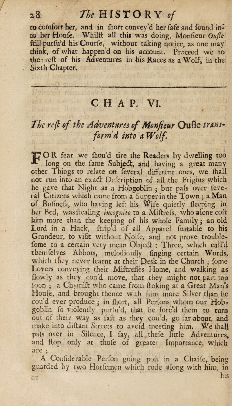 to comfort her, and in fhort convey’d her fafe and found in* x® her Houfe. Whilft all this was doing, Monfieur Oufie ftill purfu’d his Courfe, without taking notice, as one may think, of what happen’d on his account. Proceed we to the : reft of his Adventures in his Races as a Wolf, in the Sixth Chapter. CHAP. VI. The reft of the Adventures of Monfieur Oufie tuns- form'd into a Wolf TC1 O R fear we fhou’d tire the Readers by dwelling too long on the fame Subjedfc, and having a great many other Things to relate on feveral different ones, we fhall not run into an exaél Defcription of ail the Frights which he gave that Night as a Hobgoblin ; but pafs over feve¬ ral Citizens which came from a Supper in the Town ; a Man of Bufinçfs, who having left his Wife quietly deeping in her Bed, was dealing incognito to a Miftrefs, who alone coft him more than the keeping of his whole Family ; an old Lord in a Hack, ftrip’d of ail Apparel fuitable to his Grandeur, to vifit without Noife, and not prove trouble- fome to a certain very mean Object : Three, which call’d themfelves Abbots, melodic ally finging certain Words, which they never learnt at tjieir Pesk in the Church ; fome Lovers conveying their Miftreffes Home, and walking as flowly as they cou’d move, that they might not part too loon ; a Chymift who came from ftoking at a Great Man’s Houfe, and brought thence with him more Silver than he cou’d ever produce * in Ihort, all Perlons whom our Hob¬ goblin fo violently puriu’d, that he forc’d them to turn out of their way as faft as they cou’d, go far about, and make into diftant Streets to avoid meeting him. We (hall pals over in Silence, I fay, all thefe little Adventures, and ftop only at thofe of greater Importance, which are ; A Confiderable Perfon going poll in a Chaife, being guarded by two Horfemen which rode along with him, in -t his