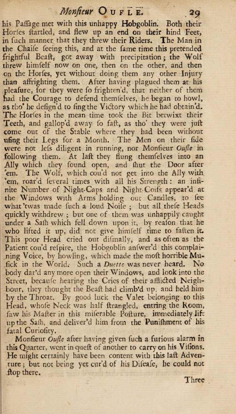 his Faflage met with this unhappy Hobgoblin. Both their Horfes ftartled, and flew up an end on their hind Feet, in fuch manner that they threw their Riders. The Man in the Chaife feeing this, and at the fame time this pretended frightful Beaft, got away with precipitation; the Wolf threw himfelf now on one, then on the other, and then on the Horfes, yet without doing them any other Injury than affrighting them. After having plagued them at his pleafure, for they were fo frighten’d, that neither of them had the Courage to defend themielves, he began to howl, as tho' he defign’d to ling the Vidfory which he had obtain’d. The Horfes in the mean time took the Bit betwixt their Teeth, and gallop’d away fo fa ft, as tho’ they were juft come out of the Stable where they had been without ufing their Legs for a Month. The Men on their fide were not lefs diligent in running, nor Monfieur Oufle in following them. At laft they flung themfelves into an Ally which they found open, and (hut the Door after ’em. The Wolf, which cou’d not get into the Ally with, ’em, roar’d feverai times with all his Strength : an infi¬ nite Number of Night-Caps and Night-Coifs appear’d at the Windows with Arms holding out Candles, to fee what’twas made fuch a loud Noife ; but all thefe Heads quickly withdrew ; but one of them was unhappily caught under a Salh which fell down upon it, by reafon that he who lifted it up, did not give himfelf time to fallen it. This poor Head cried out difmaily, and as often as the Patient cou’d refpire, the Hobgoblin anfwer’d this complai¬ ning Voice, by howling, which made the moft horrible Mu- lick in the World. Such a Duette was never heard. No body dat’d anymore open their Windows, and look into the Street, becaufe hearing the Cries of their afllidfed Neigh¬ bour, they thought the Beaft had climb’d up, and held him by the Throat. By good luck the Valet belonging to this Head, whofe Neck was half ftrangled, entring the Room, faw his Mafter in this miferable Pofture, immediately lift up the Safli, and deliver’d him from the Punilhment of his fatal Curiofity. Monfieur Oufle after having given fuch a furious alarm m this Quarter, went in queft of another to carry on his Vifions. He might certainly have been content with this laft Adven¬ ture ; but not being yet cur’d of his Difeafe, he could not .flop there. Three