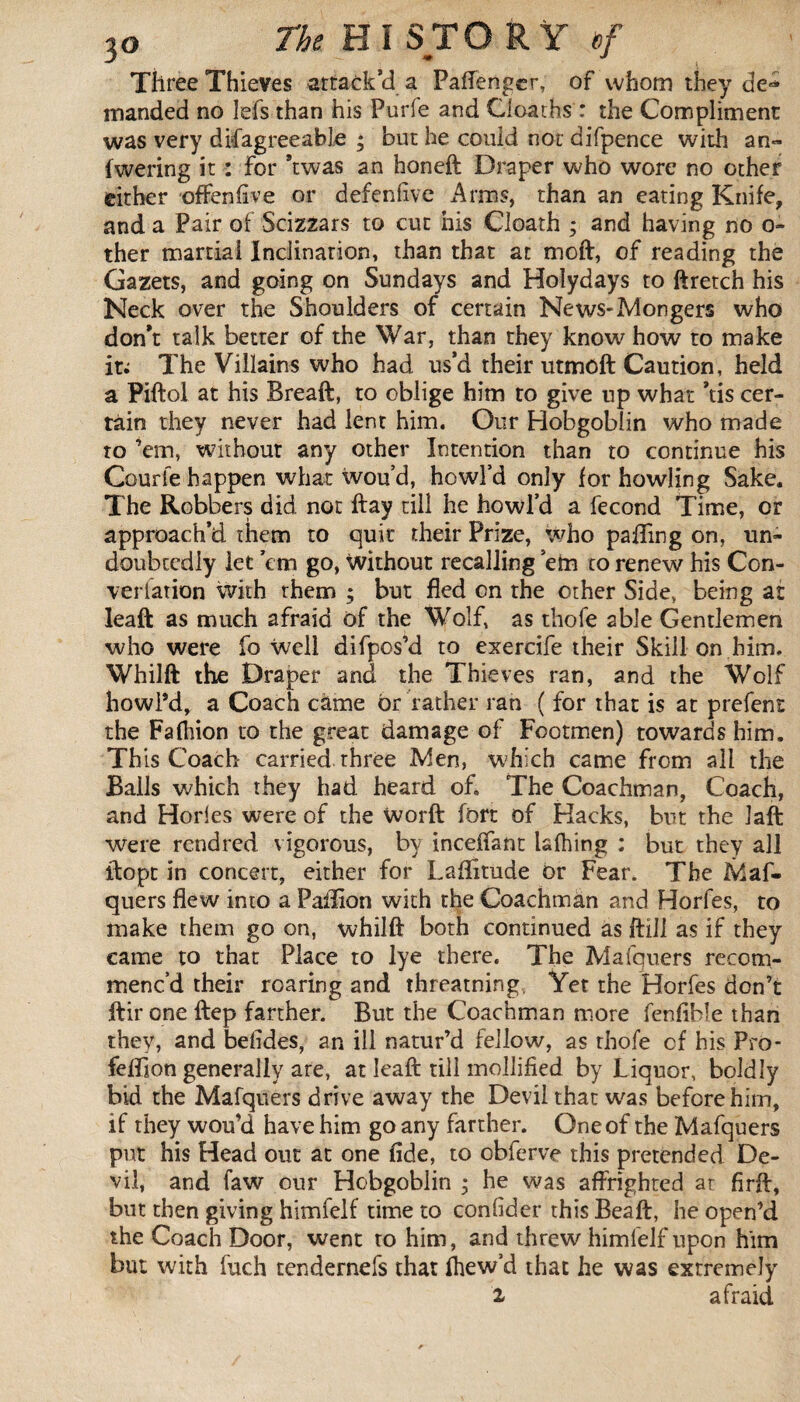 Three Thieves attack’d a PafTenger, of whom they de* manded no lefs than his P-urfe and Cloaths : the Compliment was very disagreeable ; but he could not difpence with an» fwering it : for *twas an honeft Draper who wore no other either offenfive or defenfive Arms, than an eating Knife, and a Pair of Scizzars to cut his Cloath ; and having no o- ther martial Inclination, than that at moft, of reading the Gazers, and going on Sundays and Holydays to ftretch his Neck over the Shoulders of certain News-Mongers who don’t talk better of the War, than they know how to make it; The Villains who had us’d their utmoft Caution, held a Piftol at his Breaft, to oblige him to give up what ’tis cer¬ tain they never had lent him. Our Hobgoblin who made to ’em, without any other Intention than to continue his Courte happen what wou’d, howl’d only for howling Sake. The Robbers did not ftay till he howl’d a fécond Time, or approach’d them to quit their Prize, who palling on, un¬ doubtedly let ’em go, Without recalling ’em to renew his Con- verlation with them ; but fled on the other Side, being at leaft as much afraid of the Wolf, as thofe able Gentlemen who were fo well difpos’d to exercife their Skill on.him. Whilft the Draper and the Thieves ran, and the Wolf howl’d, a Coach came or rather ran ( for that is at prefent the Faflfion to the great damage of Footmen) towards him. Th is Coach carried, three Men, which came from all the Balls which they had heard of. The Coachman, Coach, and Horles were of the worft fort of Hacks, but the laft were rend red vigorous, by inceiTant lafhing : but they all ftopt in concert, either for Latitude or Fear. The Maf- quers flew into a Paillon with the Coachman and Horfes, to make them go on, whilft both continued as ftill as if they came to that Place to lye there. The Mafquers recom¬ menc’d their roaring and threatning Yet the Horfes don’t ftir one ftep farther. But the Coachman more fenfible than they, and belides, an ill natur’d fellow, as thofe of his Pro- feftion generally are, at leaft till mollified by Liquor, boldly bid the Mafquers drive away the Devil that was before him, if they wou’d have him go any farther. One of the Mafquers put his Head out at one fide, to obferve this pretended De¬ vil, and faw our Hobgoblin ; he was affrighted at firft, but then giving himfelf time to confider this Beaft, he open’d the Coach Door, went to him, and threw himfelf upon him but with fuch tendernefs that fhew’d that he was extremely 2 afraid
