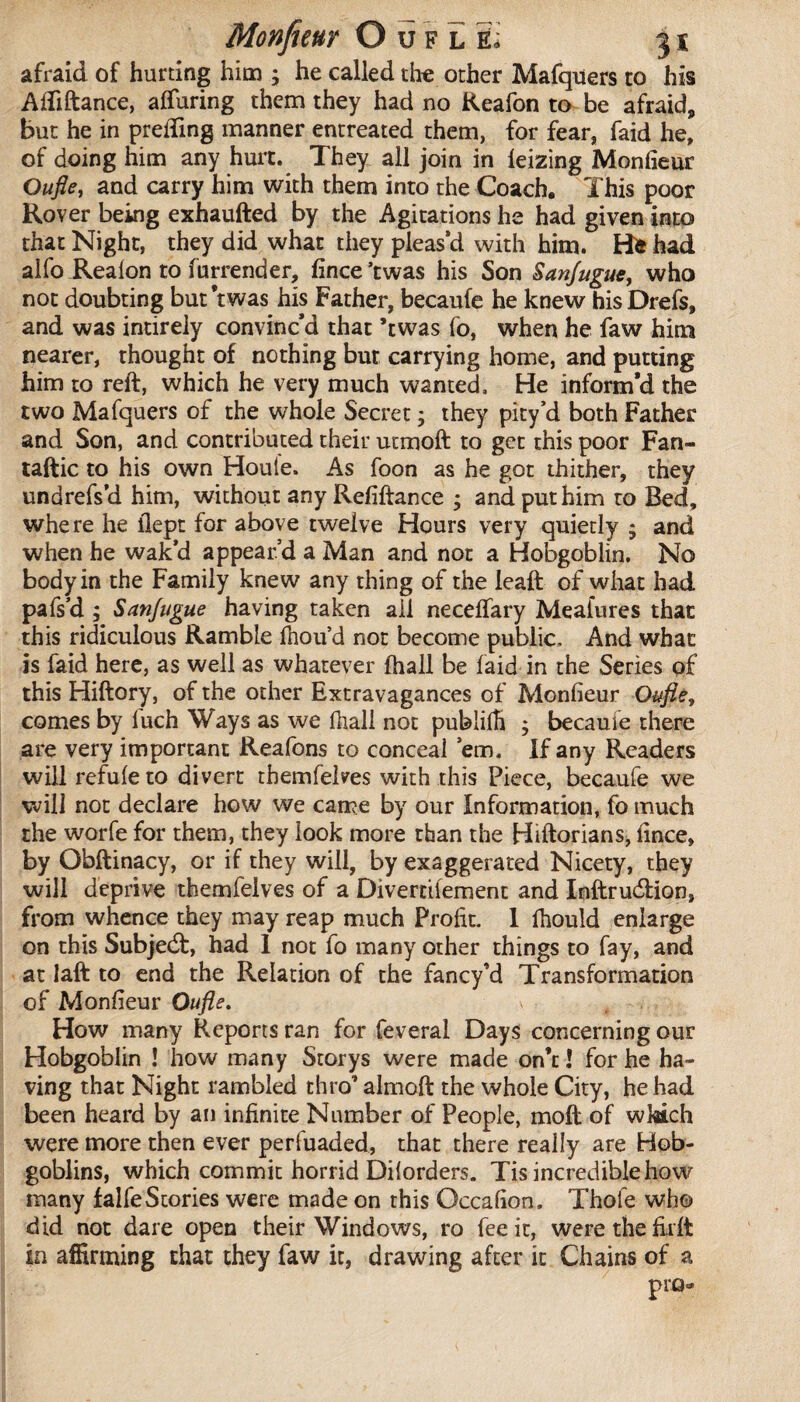 Monfieur Ouflé^ 31: afraid of hurting him ; he called the other Mafquers to his Afliftance, afluring them they had no Reafon to be afraid, but he in prefling manner entreated them, for fear, faid he, of doing him any hurt. They all join in leizing Monfieur Oufle, and carry him with them into the Coach, This poor Rover being exhaufted by the Agitations he had given into that Night, they did what they pleas’d with him. Hi had alfo Realon to furrender, fince’twas his Son Sanjugue, who not doubting but’twas his Father, becaufe he knew hisDrefs, and was intireiy convinc’d that *twas fo, when he faw him nearer, thought of nothing but carrying home, and putting him to reft, which he very much wanted. He inform’d the two Mafquers of the whole Secret ; they pity’d both Father and Son, and contributed their utmoft to get this poor Fan- taftic to his own Houie. As foon as he got thither, they unbrefs’d him, without any Refiftance ; and put him to Bed, whe re he flept for above twelve Hours very quietly ; and when he wak’d appear’d a Man and not a Hobgoblin. No body in the Family knew any thing of the leaft of what had pafs’d ; Sanfugue having taken ail neceflary Meafures that this ridiculous Ramble fiiou’d not become public. And what is faid here, as well as whatever ftiall be laid in the Series of this Hiftory, of the other Extravagances of Monfieur Oufle, comes by fuch Ways as we fhali not publiih ; becaufe there are very important Reafons to conceal ’em. If any Readers willrefuleto divert tbemfelves with this Piece, becaufe we will not declare how we came by our Information, fo much the worfe for them, they look more than the Hiftorians, fince, by Obftinacy, or if they will, by exaggerated Nicety, they will deprive tbemfelves of a Divertiiement and Inftrudtion, from whence they may reap much Profit. 1 lhould enlarge on this Subjedt, had 1 not fo many other things to fay, and at laft to end the Relation of the fancy’d Transformation of Monfieur Oufle. s „ - , How many Reports ran for feveral Days concerning our Hobgoblin ! how many Storys were made on’c ! for he ha¬ ving that Night rambled thro’ almoft the whole City, he had been heard by an infinite Number of People, moft of which were more then ever perfuaded, that there really are Hob¬ goblins, which commit horrid Diiorders. Tis incredible how many falfeStories were made on this Occafion. Thole who did not dare open their Windows, ro fee it, were the lirft in affirming that they faw it, drawing after it Chains of a pro-