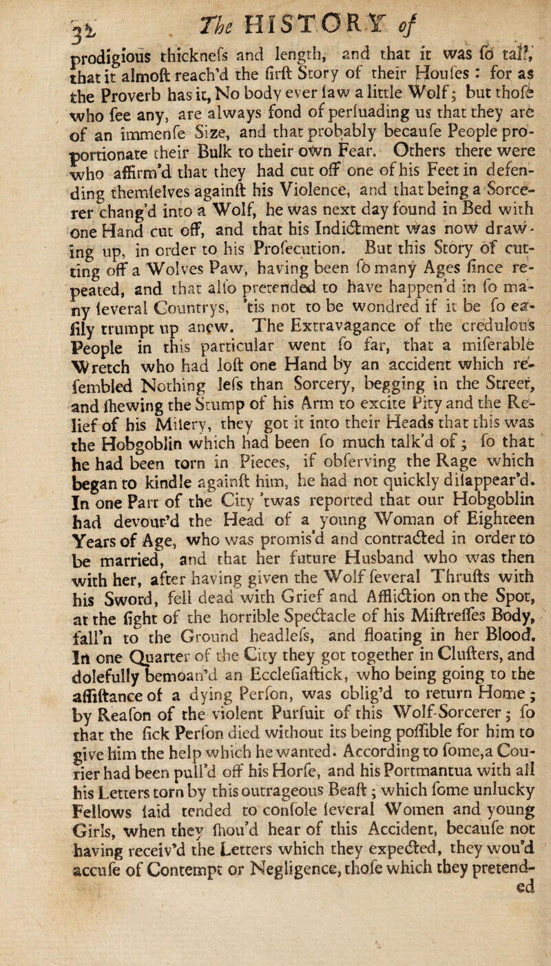 prodigious thicknefs and length, and that it was Id tap, that it almoft reach’d the firft Story of their Houfes : for as the Proverb has it, No body ever law a little Wolf ; but thofè who fee any, are always fond of perluading us that they are of an immenfe Size, and that probably becaufe People pro¬ portionate their Bulk to their own Fear. Others there were who affirm’d that they had cut off one of his Feet in defen¬ ding themlelves againft his Violence, and that being a Sorce¬ rer chang’d into a Wolf, he was next day found in Bed with one Hand cut off, and that his Indidment was now draw¬ ing up, in order to his Profecution. But this Story of cut¬ ting off a Wolves Paw, having been fomany Ages fince re¬ peated, and that alt’o pretended to have happen’d in fo ma¬ ny lèverai Gountrys, *tis not to be wondred if it be fo ea- Fly trumpt up anew. The Extravagance of the credulous People in this particular went fo far, that a miferablè Wretch who had loft one Hand by an accident which re- fembled Nothing lefs than Sorcery, begging in the Street, and Ihewing the Stump of his Arm to excite Pity and the Re¬ lief of his Miiery, they got it into their Heads that this was the Hobgoblin which had been fo much talk’d of ; fo that he had been torn in Pieces, if ohferving the Rage which began to kindle againft him, he had not quickly dilappear’d. In one Part of the City ’twas reported that our Hobgoblin had devour’d the Head of a young Woman of Eighteen Years of Age, who was promis’d and contracted in order to be married, and that her future Husband who was then with her, after having given the Wolf feveral Thrufts with his Sword, fell dead with Grief and Afflidion on the Spot, at the fight of the horrible Spedacle of his Miftrelfes Body, fall’n to the Ground headlefs, and floating in her Blood. In one Quarter of the City they got together in Clufters, and dolefully bemoan’d an Ecclefiaftick, who being going to the affiftanceof a dying Perfon, was oblig’d to return Home ; by Reafon of the violent Purfuit of this Wolf-Sorcerer ; fo that the lick Perfon died without its being poffible for him to give him the help which he wanted. According to fome,a Cou¬ rier had been pull’d off his Horfe, and his Portmantua with all his Letters torn by this outrageous Beaft ; which fome unlucky Fellows laid tended to con foie lèverai Women and young Girls, when they fhou’d hear of this Accident, becaufe not having receiv’d the Letters which they expeded, they wou’d accufe of Contempt or Negligence, thofe which they pretend-