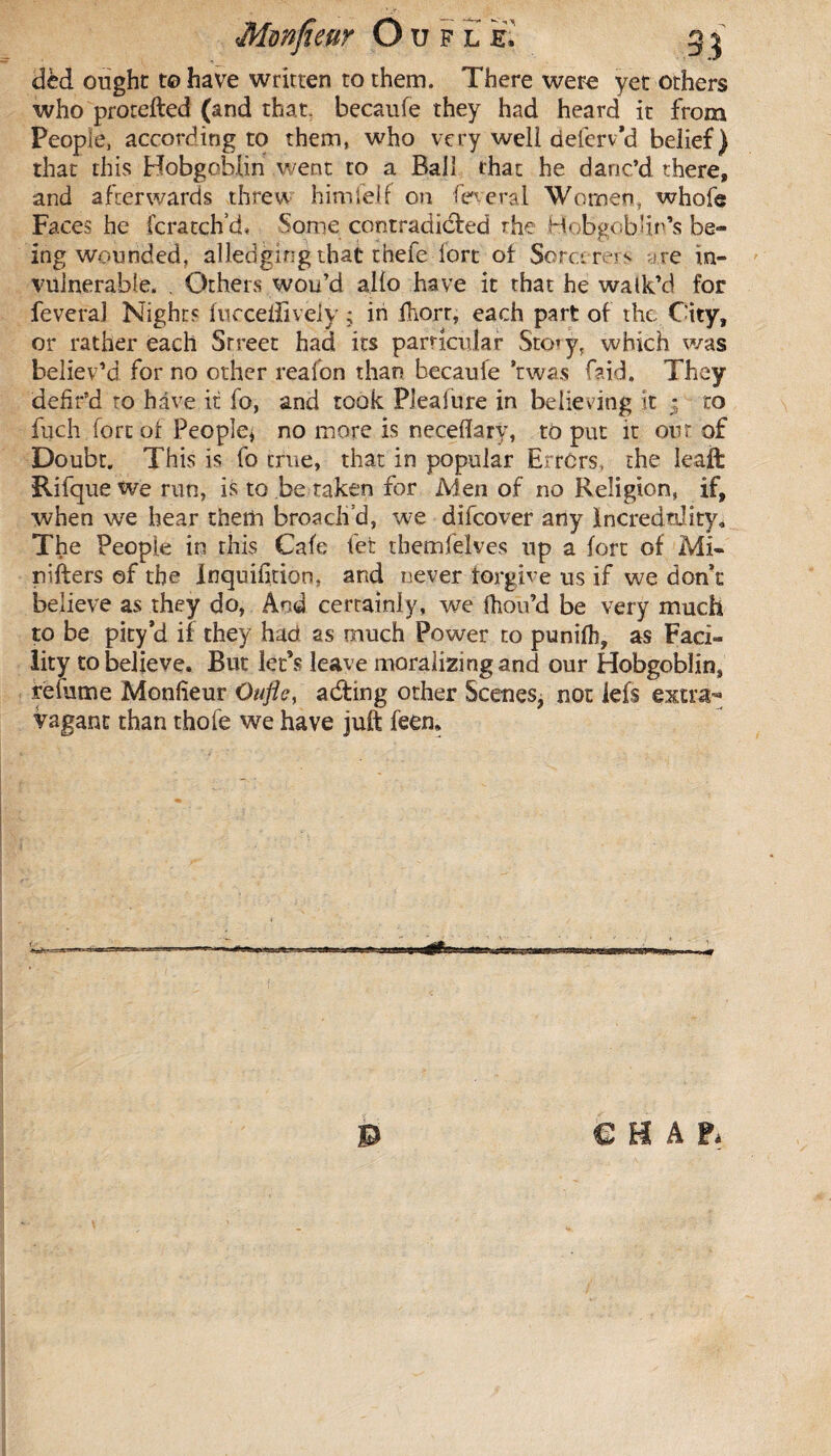 dcd ought to have written to them. There were yet others who protefted (and that, becaufe they had heard it from Peopie, according to them, who very well deferv’d belief) that this Hobgoblin went to a Ball that he danc’d there, and afterwards threw himlelf on feveral Women, whole Faces he fcratch’d, Some contradicted rhe Hobgoblin’s be¬ ing wounded, alledging that thefe fort ot Sorcerers ?re in¬ vulnerable. . Others wou’d alio have it that he walk’d for feveral Nights fucceliively ; in fhorr, each part of the City, or rather each Street had its particular Sto»y, which was believ’d for no other reafon than becaufe Was laid. They defir’d to have it fo, and took Pieafure in believing it : to fuch fort of People* no more is neceflary, to put it out of Doubr. This is fo true, that in popular Errors, the leaft Rifquewe run, is to be taken for Men of no Religion, if, when we hear them broach’d, we difeover any incredulity. The People in this Cafe fet themfelves up a fort of Mi- nifters of the Inquifition, and never forgive us if we don’t believe as they do, And certainly, we fhou’d be very much to be pity’d if they had as much Power to punilh, as Faci¬ lity to believe. But let’s leave morali2i ng and our Hobgoblin, réfume Monlieur Ouflc, adting other Scenes* not lefs extra¬ vagant than thofe we have juft feen.