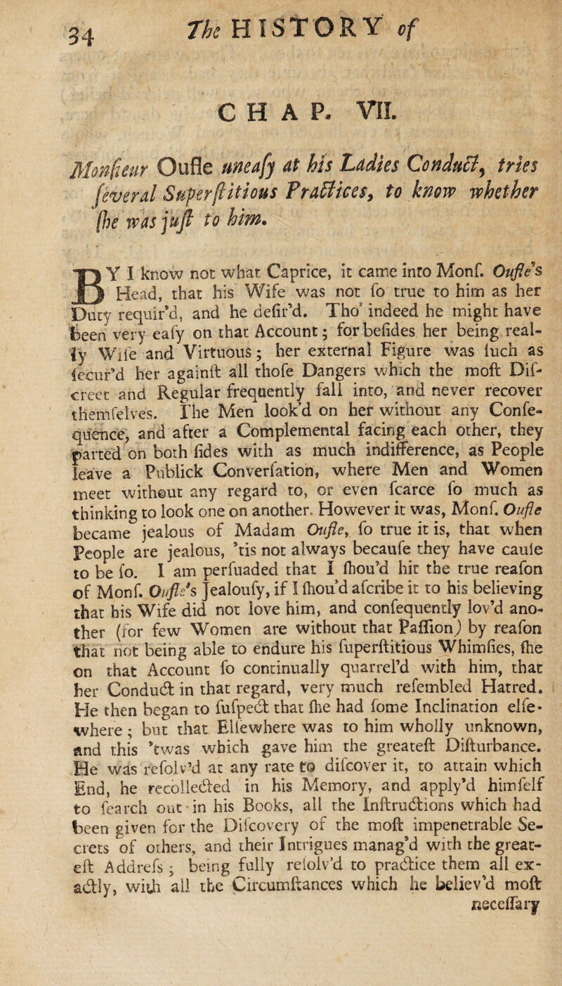 CHAP. VII. Monfeur Qufle uneafy at Ms Ladies Conduit^ tries feveral Superfluous Practices, to know whether (he was jujf to hint. BY I know not what Caprice, it came into Monf. Oufles, Head, that his Wife was not fo true to him as her Duty requir’d, and he defied. Tho' indeed he might have been very eafy on that Account; forbefides her being real¬ ly Wile and Virtuous ; her external Figure was luch as iecur’d her againft all thofe Dangers which the moft Dif- creet and Regular frequently fall into, and never recover themfelves. The Men look’d on her without any Confe- quence, and after a Complemental facing each other, they parted on both (ides with as much indifference, as People leave a Publick Convention, where Men and Women meet without any regard to, or even fcarce fo much as thinking to look one on another. However it was, Monf. Oufle became jealous of Madam Oufle, fo true it is, that when People are jealous, ’tis not always becaufe they have caule to be fo. I am perfuaded that i fhou’d hit the true reafon of Monf. Ou fit's Jeaioufy, if I (hon’d alcribe it to his believing that his Wife did not love him, and confequently lov’d ano¬ ther (for few Women are without that Paflion,) by reafon that not being able to endure his fuperftitious Whimfies, (he on that Account fo continually quarrel’d with him, that her Condud in that regard, very much refembled Hatred. He then began to fufped that (he had fome Inclination elfe* where ; but that Ellewhere was to him wholly unknown, and this *twas which gave him the greateft Difturbance. He was refolv’d at any rate to difcover it, to attain which End, he recorded in his Memory, and apply’d himfelf to fearch out in his Books, all the Inftrudions which had been given for the Difcovery of the moft impenetrable Se¬ crets of others, and their Intrigues manag’d with the great- eft Add refs ; being fully reioiv’d to pradice them all ex¬ actly, with all the Çircumftances which he believ’d moft neceflary