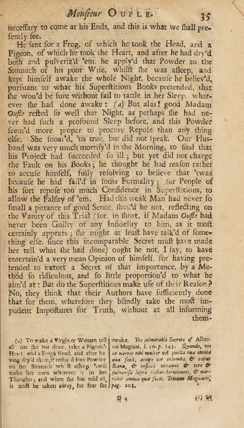 . 3* heceffary to come at his Ends, and this is what we fhali pre« fently fee. He lent for a Frog, of which he took the Head, and a Pigeon, of which he took the Heart, and after he had dry’d both and pulveriz’d, ’em, he appîy’d that Powder to the Stomach of his poor Wife, whiJft fhe was afleep, and kept himfelf awake the whole Night, becaufe he believ'd, purfuanc to what his Superftitious Books pretended, that fhe wou’d be fare without fail to tattle in her Sleep, what¬ ever Ihe had done awake: (a) But alas! good Madatp Oufie relied fo well that Night, as perhaps Ihe had ne¬ ver had fuch a profound Sleep before, and this Powder feem’d more proper to procure Repole than any thing elfe. She fnoai’d, ’tis true, but did not Ipeak, Our Hus¬ band was very much mortify’d in the Morning, to find that his Projeél had fucceeded fo ill ; but yet did not charge the Fault on his Books; he thought he had reafon rather to accule himfelf, fully refolving to believe that ’twas becaufe he had fail’d in fome Formality ; for People of his fort repofe too much Confidence in Super Hit ions, to allow the Falfity of’em. Had this weak Man had never fo fmall a pittance of good Sence, Ihou’d he not, refledling on the Vanity of this Trial (dor, in fhort, if Madam Oufie had never been Guilty of any Infidelity to him, as it moll certainly appears ; fhe might at leall have talk’d of fome» thing elfe, fince this incomparable Secret mult Ipave made her teli what Ihe had done) ought he not, I fay, to have entertain’d a very mean Opinion of himfelf, for having pre¬ tended to extort a Secret of that importance, by a Me¬ thod fo ridiculous, and fo little proportion’d to what he aim’d at : But do the Superftitious make ufe of their Reafon ? No, they Ihink that their Authors have fufficiently done that for them, wherefore they blindly take the moll im¬ pudent Impbftures for Truth, without at all informing them- (a) To rrake a Virgin or Woman tel! all Oat ihe has done, take a Pigeon’s Heart, and a Frogs Head, and after ha ving dry’d them,if reduc’d into Powder on her Stomach wh ft afletp ’twill make her own whatever is in her Thoughts ; and when fhe has told all, it mutt be taken away, tor fear ihe, awake. The admirable Seertts of Alber* tus Magnus, L jo.p. 14.5» §k*ando, vit ut narres ttbi tvuiier tid pueUa tva mnia (jita fecit, accipe cor cnlumbœ. ^ caput & exfisca utratjue & tere & pulverifa fupra tetim dormientis, & nar¬ rait omnia qu<e feat. Tritmm Magicur/t, pag. 20Î, D 2 (0 VJ,