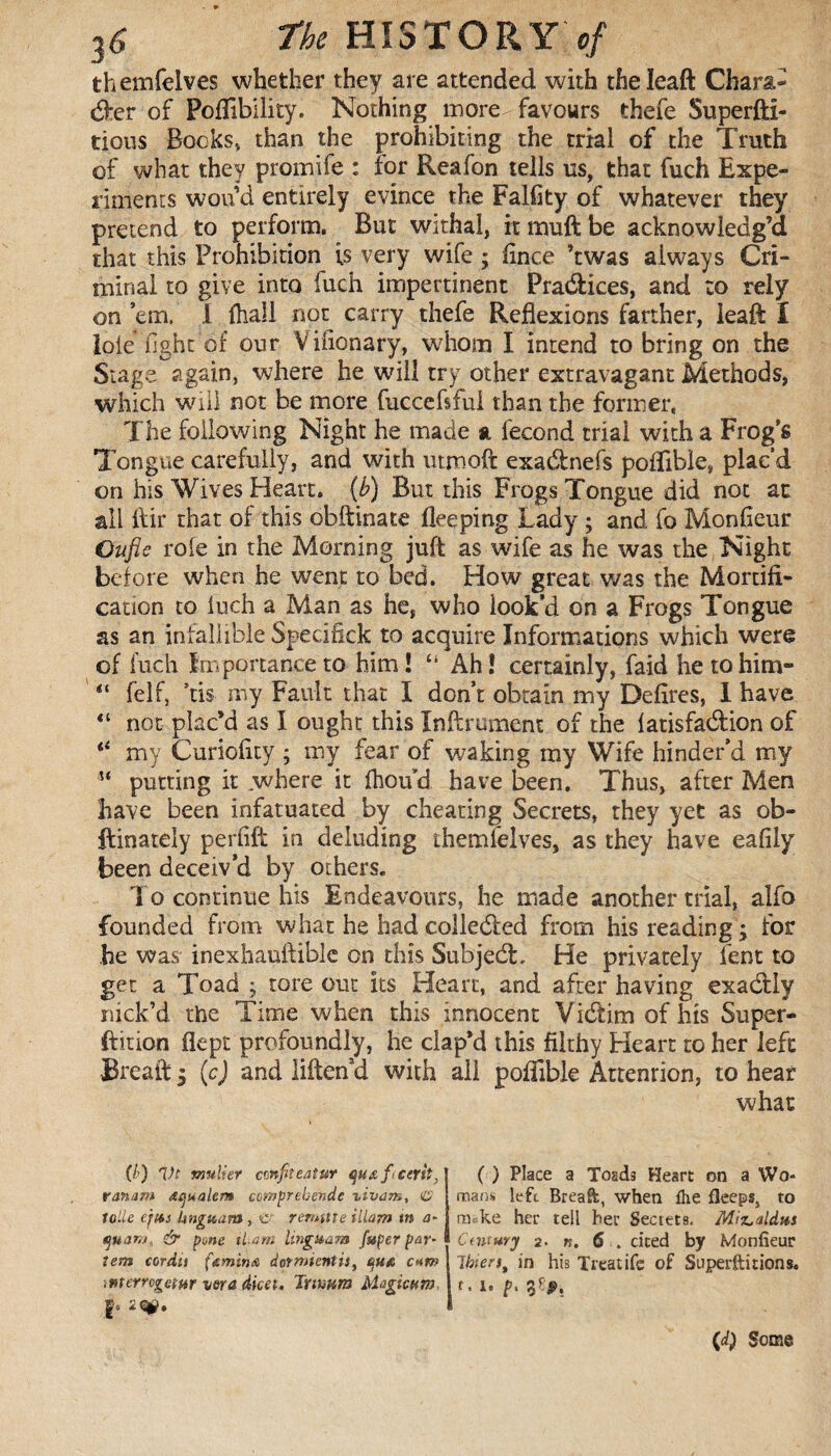 themfelves whether they are attended with theleaft Chara¬ cter of Poflibility. Nothing more favours thefe Superfti- tious Bocks, than the prohibiting the trial of the Truth of what they promife : for Reafon tells us, that fuch Expe¬ riment wou’d entirely evince the Falfity of whatever they pretend to perform. But withal, it inuft be acknowledg’d that this Prohibition is very wife ; flnce ’twas always Cri¬ minal to give into fuch impertinent Practices, and to rely on ’em, 1 fhall not carry thefe Reflexions farther, leaft I lole fight of our Vinonary, whom I intend to bring on the Stage again, where he will try other extravagant Methods, which will not be more fuccefsful than the former, The following Night he made a fécond trial with a Frog’s Tongue carefully, and with utmofit exa&nefs poflibie, plac’d on his Wives Heart. (b) But this Frogs Tongue did not at all ftir that of this obftinate fleeping Lady ; and fo Monfieur Ouflc role in the Morning juft as wife as he was the Night before when he went to bed. How great was the Mortifi¬ cation to luch a Man as he, who look’d on a Frogs Tongue as an infallible Specifick to acquire Informations which were of fuch Importance to him ! “ Ah ! certainly, faid he to him- “ felf, ’tis my Fault that I don’t obtain my Defîres, I have “ not plac’d as I ought this Infirmaient of the latisfadlion of “ my Curiofity ; my fear of waking my Wife hinder’d my putting it .where it ftioud. have been. Thus, after Men have been infatuated by cheating Secrets, they yet as ob- ftinately perfift in deluding themfelves, as they have eafily been deceiv’d by others. To continue his Endeavours, he made another trial, alfo founded from what he had collected from his reading ; for he was inexhauftiblc on this Subjedl. He privately fent to get a Toad ; tore out its Heart, and after having exactly nick’d the Time when this innocent Vicftim of his Super- ftition flept profoundly, he clap’d this filthy Heart to her left Breail ; (c) and liften’d with all poflibie Attenrion, to hear what (/) Vt millier cmfîeaîur quœficerh, ranam œi]s*alem comprehends zivam, C lolie ejfts kngicam , £ reroute illam in a- quam, & pone tl-am lingaam [uper par¬ tem cordu ft min a dormtentis, quA c* n> <merrcgetftr vora dicet, tnmm Magicum ( ) Place a Toads Heart on a Wo* mans left Breaft, when the fleeps, to nvke her tell her Sectets. Miz>aldHS Century 2. n. 6 . cited by Monfieur 1 bierft in his Treat ife of Superftitions. f. 1. 38#. (d) Some