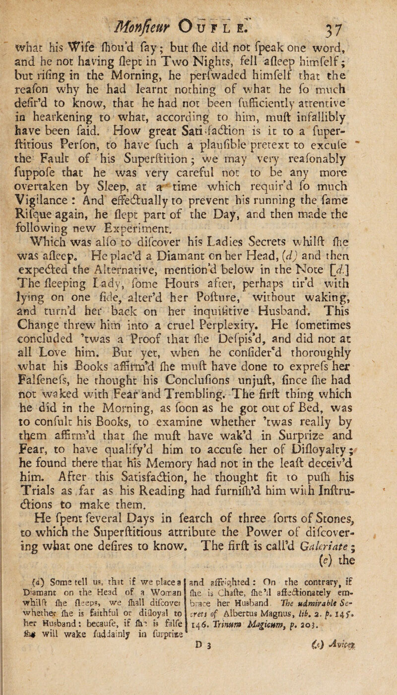 tvhat his Wife fhou’d fay ; but fhe did not fpeak one word, and he not having flept in Two Nights, fell afleep himfelf ; but rifing in the Morning, he perfwadcd himfelf that the reafon why he had learnt nothing of what he fo much defir’d to know, that he had not been fufficiently attentive in hearkening to what, according to him, muft infallibly have been faid. How great Satida&ion is it to a fuper- ftitious Perfon, to have fuch a plaufible pretext to excufe  the Fault of his Superftition ; we may very reafonably fuppofe that he was very careful not to be any more overtaken by Sleep, at a time which requir’d fo much Vigilance : And effectually to prevent his running the fame Rifque again, he flept part of the Day, and then made the following new Experiment. Which was alfo to difcover his Ladies Secrets whilft fhe was afleep,, He plac’d a Diamant on her Head, (d) and then expeted the Alternative, mention’d below in the Note [d.] The fleeping lady, fome Hours after, perhaps tir'd with lying on one fide, alter’d her Pofture, without waking, and turn’d her back on her inquiktive Husband. This Change threw him into a cruel Perplexity. He fometimes concluded ’twas a Proof that fhe Defpis'd, and did not at all Love him. But yet, when he confiderM thoroughly what his Books affirm’d fhe muft have done to exprefs her Falfenefs, he thought his Conclufions unjuft, fince Ihe had not waked with Fear and Trembling. The firft thing which he did in the Morning, as foon as he got out of Bed, was to confult his Books, to examine whether ’twas really by them affirm’d that fhe muft have wak’d in Surprize and Fear, to have qualify’d him to accufe her of Difloyalty ; he found there that his Memory had not in the leaft deceiv’d him. After this Satisfaction, he thought fit to pufh his Trials as far as his Reading had furnifh’d him with Inftru» étions to make them. He fpent feveral Days in fearch of three forts of Stones, to which the Superftitious attribute the Power of difcover- ing what one defires to know. The firft is call’d Galcriate ; (e) the (<f) Some tell us, tint if we place a Diamant on the Head of a Worran whilft fhe fleeps, we fhall difcoves whether fhe is faithful or di«loyal to her Husband : becaufe, if fin is falfe will wake fudiainly in furprize and affrighted : On the contrary, if fhe is Chafte, fhe hi affectionately em¬ brace her Husband The admirable Se¬ crets of Albertus Magnus, lib. 2. p, I4f. 146. Trimm Magicnm, p. 203. D 3 0-) 'Avk-zt