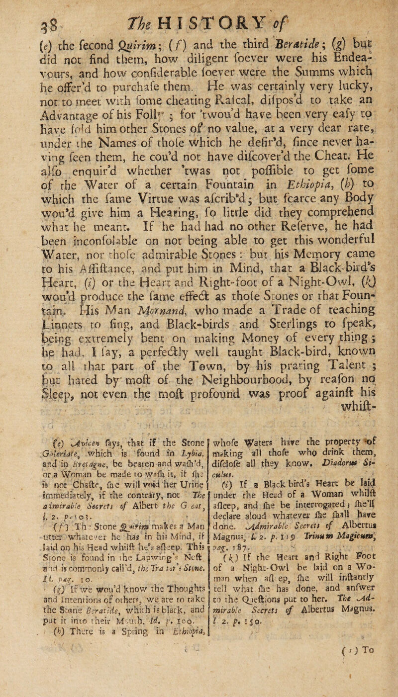 (e) the fécond Quirim; (/) and the third Beratide ; (g) hut did not find them, how diligent foever were his Endea¬ vours, and how confiderable foever were the Sutnms which he offer'd to purchafe them. He was certainly very lucky, not to meet with fome cheating Raical, difpos'd to take an Advantage of his Folk' ; for ’twou d have been very eafy to have fold him other Stones of no value, at a very dear rate* under the Names of thole which he defir’d, fince never ha¬ ving feen them, he cou’d not have difcover’d the Cheat. He al-fo enquir’d whether ’twas not pofiible to get fome of the Water of a certain Fountain in Ethiopia, (h) to which the fame Virtue was afcrib*d * but fcarce any Body woti'd give him a Hearing, fo little did they comprehend what he meant. If he had had no other Referve, he had been inconfolable on not being able to get this wonderful Water, nor thofe admirable Stones : but his Memory came to his Afliftance, and put him in Mind, that a Black-birefs Heart, (i) or the Heart and Right-foot of a Night-Owl, (4) wou’d produce the fame effed: as thole Stones or that Foun¬ tain» His Man Mornand, who made a Trade of teaching Linnets to fing, and Black-birds and Sterlings ro fpeak, being extremely bent on making Money of every thing ; he had. I fay, a perfectly well taught Black-bird, known to all that part of the Town, by his prating Talent 5 but hated by* molt of the Neighbourhood, by reafon no Sleep, not even the moil profound was proof againft his whift- (e) lAyieen fays, that if the Stone Ga'leria?et which is found in Lybia, and in Bretagne, be beaten and wafh’d, or a Woman be made to \yafh it, ft Che is not Cbafte, fae will void her Urine immediately, if the contrary, not The ainsirabte Secrets of Albert the G eat, l. 2. /'.•to 5. (/'] Th ' Stone jjmal?es a Man utter whatever he has in his Mind, if .laid on his Head w hi I ft lie's afleep. This Stone is found in the Lapwing’s Neft and is commonly call’d, the Tra tut’i Stone, It pdg, 10. • fjjTf we wou’d know the Thoughts and Intentions of others, we are to take the Stone Bcratide, which is black, and put it into their M-uth. Id. p. lop. (h) There is a Spring in Ethiopia, whofe Waters have the property -of msking all thofe who drink them, difclofe all they know. Diadorm Si* mint. f (i) If a Blackbird’s Heart be laid under the Head of a Woman whilft afleep, and fhe be interrogated} Ihe’ll declare aloud whatever die fkall have done. idmirable Secrett cf Albertua Magnus, L2.jp. Dp Trinum Magicum, vag, 187. {kj If the Heart and Right Foot of a Night-Owl be lsid on a Wo¬ man when afl ep, fhe will inftantiy tell what fhe has done, and anfwer to the Queftions put to her. The ^Ad¬ mirable Secrets of Albertus Magnus. I 2. p, 150. (O To