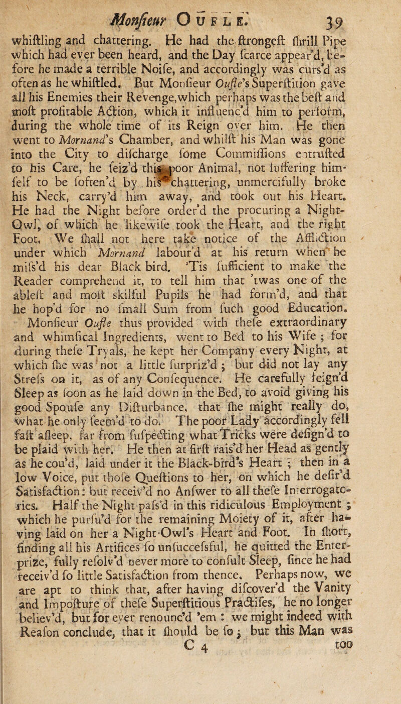 whittling and chattering. He had the ftrongeft (brill Pipe which had ever been heard, and the Day fcarce appear’d, be¬ fore he made a terrible Noife, and accordingly was curs’d as often as he whittled. But Monfieur Oufle's Superftition gave all his Enemies their Revenge, which perhaps was the beft and jnoft profitable Addon, which it influenc’d him to perform, during the whole time of its Reign over him. He then went to Mornand's Chamber, and whilft his Man was gone into the City to difcharge fome Committlons entrufted to his Care, he feiz’d this moor Animal, not luffering him* felf to be loften’d by hiP*chattering, unmercifully broke his Neck, carry’d him away, and took out his Heart. He had the Night before order’d the procuring a Night- Qwl, of which he iikewife took the Heart, and the right Foot, We fhali not here take notice of the AfHidion under which Mornand labour’d at his return when he mifs’d his dear Black bird. ’Tis fulficient to make the Reader comprehend it, to tell him that ’twas one of the ableft and molt skilful Pupils he had form’d, and that he hop’d for no imall Sum from fuch good Education. Monfieur Oufle thus provided with rhefe extraordinary and whimfical Ingredients, went to Bed to his Wife ; for during thefe Tryals, he kept her Company every Night, at which (he was: not a little furpriz’d ; but did not lay any Str-efs on it, as of any Confequence. He carefully feign’d Sleep as (oon as he laid down in the Bed, to avoid giving his good Spoufe any Difturbance, that fhe might really do, what he only feem’d to do. The poor Lady accordingly fell faft afleep, far from fufpedfing what Tricks were defign’d to be plaid with her. He then at firft rais’d her Head as gently as hecou’d, laid under it the Biack-brrd*s Heart ; then in^a low Voice, put thole Queftions to her, on which he defir’d Satisfaction: but receiv’d no Anfwer to all thefe Interrogato¬ ries. Half the Night pafs’d in this ridiculous Employment ; which he purfu’d for the remaining Moiety of it, after ha¬ ving laid on her a Night-Owl’s Heart and Foot. In (liort, finding all his Artifices fo unfuccefsful, he quitted the Enter- prize, fully refolv’d never more to con fuit Sleep, fince he had receiv’d fo little Satisfaction from thence. Perhaps now, we are apt to think that, after having difeover’d the Vanity and Impofture of thefe Superftitious Pradtifes, he no longer believ’d, but for ever renounc’d ’em : wc might indeed with Reafon conclude, that it ibould be fo j but this Man was C 4 too