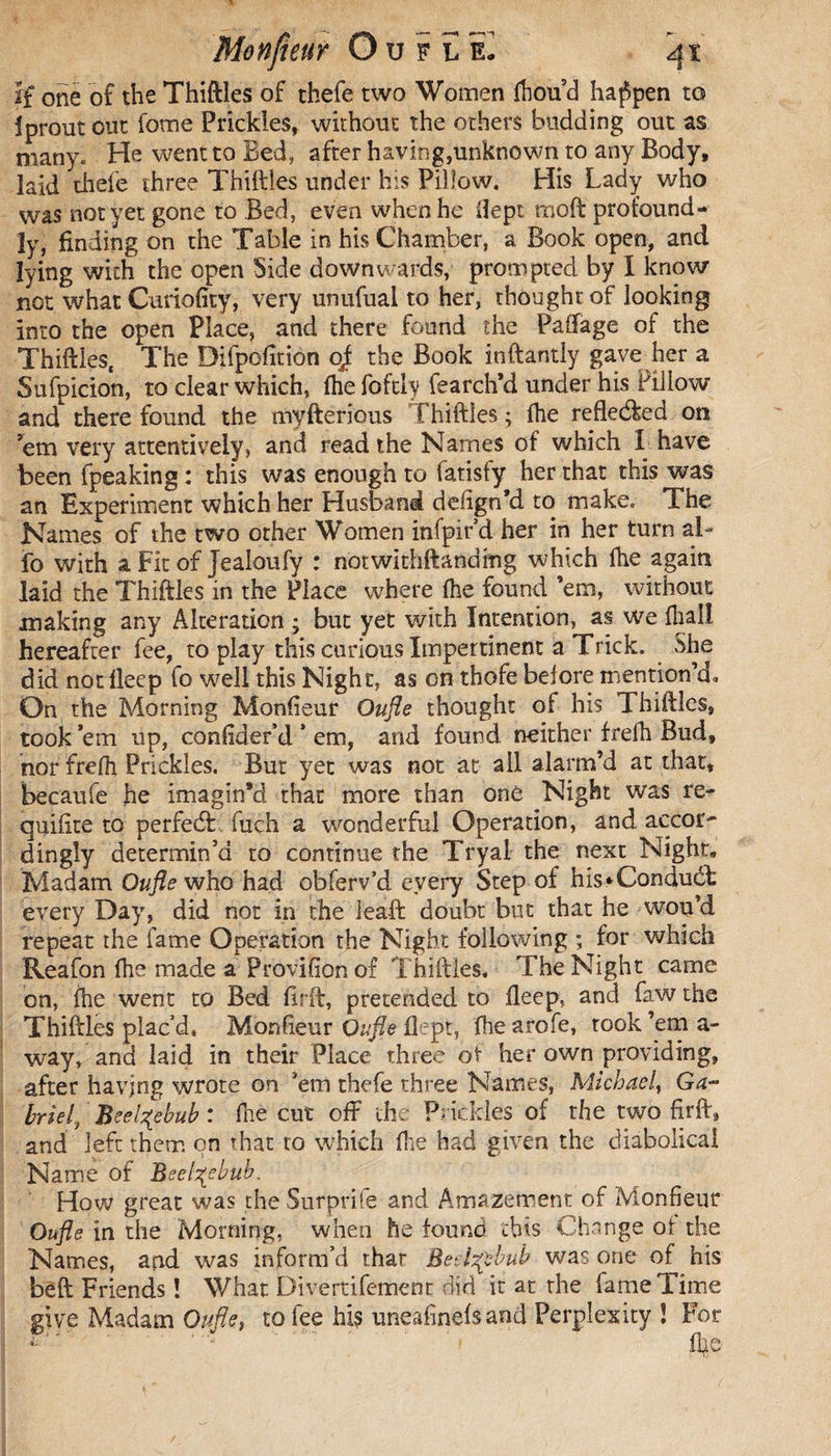 if one of the Thiftles of thefe two Women (houd happen to Iproutout fome Prickles, without the others budding out as many. He went to Bed, after having,unknown to any Body, laid thefe three Thiftles under his Pillow. His Lady who was not yet gone to Bed, even when he flept moil profound¬ ly, finding on the Table in his Chamber, a Book open, and lying with the open Side downwards, prompted by I know not what Curiofity, very unufual to her, thought of looking into the open Place, and there found the Paflage of the Thiftles, The Difpofition oj the Book inftantly gave her a Sufpicion, to clear which, fhe fofthy fearch’d under his Pillow and there found the myfterious Thiftles ; fhe reflected on 'em very attentively, and read the Names of which I have been fpeaking : this was enough to fatisfy her that this was an Experiment which her Husband defign’d to make. The Names of the two other Women infpird her in her turn ab fo with a Fit of Jealoufy : notwithftandmg which (he again laid the Thiftles in the Place where (he found ’em, without making any Alteration ; but yet with Intention, as we (hall hereafter fee, to play this curious Impertinent a Trick. She did not (leep fo well this Night, as on thofe before mention’d. On the Morning Monfieur Oufle thought of his Thiftles, took ’em up, confider’d * em, and found neither fre(h Bud, nor frefli Prickles. But yet was not at all alarm’d at that, becaufe he imagin’d that more than one Night was re- quiftte to perfedt fuch a wonderful Operation, and accor~ dingly determin’d to continue the Tryal the next Night, Madam Oufle who had obferv’d every Step of his‘Conduct every Day, did not in the ieaft doubt but that he wou’d repeat the fame Operation the Night following ; for which Reafon (he made a Provifion of Thiftles. The Night came on, (he went to Bed (irft, pretended to (leep, and faw the Thiftles plac’d, Monfieur Oufle flept, (he arofe, took ’em a- way, and laid in their Place three of her own providing, after having wrote on ’em thefe three Names, Michael, Ga¬ in eh Beelzebub : (he cut oft the Prickles of the two firft, and left them on that to which (he had given the diabolical Name of Beelzebub. How great was the Surprife and Amazement of Monfieur Oufle in the Morning, when he found this Change of the Names, and was inform’d thar Betide bub was one of his beft Friends Î What Divertifement did it at the fame Time give Madam Oufle, to fee his uneafinefs and Perplexity ! For T' ' '.* .f (he