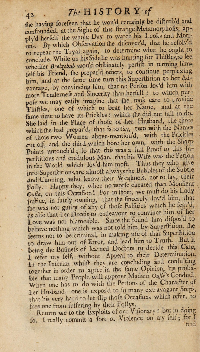 4% . /^HISTORY cf fhe having forefeen that he wou’d certainly be difturb d and confounded, at the Sight of this ftrange Metamorphofis, ap- plv’d herfelf the whole Day to watch his Looks and Moti¬ ons. By which Ohfervation (he difcover’d, that he refolv d to repeat the Tryal again, to determine what he onght to conclude. While on his Side he was hunting for Lhiftles,to fee whether Beelzebub wou’d obftinately perfift in terming him- feïf his Friend, (he prepar’d others, to continue perplexing him, and at the fame time turn this Syperftmon to her Ad¬ vantage, by convincing him, that no Person lov’d him witn more Tendernefs and Sincerity than herfelf : to which pur- pofe we may eafiiy imagine that (lie took care to provide Thiftles, one of which to bear her Name, and at tne fame time to have its Prickles : which (he did not fail to do. She laid in the Place of thofe of her Husband, the tmee which 1 had prepar’d, that is to fay,. two with the Names of thole two Women above-mention d, With the Prickles cut off, and the third which bore her own, with the Sharp Points untouch’d ; fo that this was a full Proof to this iu- perftitious and credulous Man, that his Wife was the Perfon in the World which lov’d him moft Thus they who give into Superilitions,are almoft always the Bubbles ot the Subtle and Cunning, who know their Weaknefs, nor to lay, their Folly. Happy they, when no worfe cheated than Monfieur Oufle, on this Occafion! For infhort, we muftdo his Lady iuftice, in fairly owning, that (he fincerely lov’d him, that (he was not guilty of any of thole Faifities which he fear u, as alto that her Deceit to endeavour to convince him ot her Love was not blameable. Since (he found him duposd to believe nothing which was not told him by Superftuion, me feems not to be criminal, in making ule of that Superitmon to draw him out of Error, and lead him to Truth. Bm it being the Bufinefs of learned Do&ors.to decide this Cale, I refer my felf, without Appeal to their Determination. In the Interim whilft they are concluding and con fuit ing together in order to agree in the fame Opinion^ tis proba¬ ble that many People will approve Madam Oufle s Conduct When one has to do with the Perfons of the Character of her Husband, one is expos’d to fo many extravagant Steps, that’tis very hard to let flip thofe Occafions which offer, to free one from fuffering by their Follys. . . Return we to the Exploits of our Vifionary : but in doing fo, I really commit a fort of Violence on my fell 5 for I find