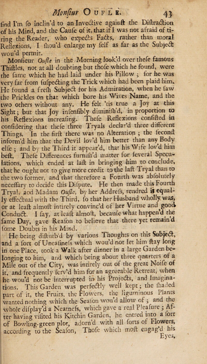 iînd I’m fo inclin’d to an Invedlive againft the Diftradlion of his Mind, and the Caufe of it, that if I was not afraid of ti¬ ring the Reader, who expedts Fadts, rather than moral Reflexions, I fnou’d enlarge my felf as far as the Subjedfc wou’d permit. Monfieur Oufle in the Morning look’d over thefe famous Thiftles, not at all doubting but thofe which he found, were the fame which he had laid under his Pillow ; for he was very far from fufpedting the Trick which had been plaid him* He found a frefh Subjedt for his Admiration, when he faw the Prickles on that which bore his Wives Name, and the two others without any. He felt ’tis true^ a Joy at this Sight ; but that Joy infenfibly diminilh d, in proportion to his Reflexions increafing. Thefe Reflexions confifted in confidering that thefe three Tryals declar’d three different Things. In the firft there was no Alteration ; the fécond inform’d him that the Devil lov’d him better than any^Body elfe ; and by the Third it appear’d, that his Wife lov d him beft, Thefe Differences furnifh’d matter for lèverai Specu¬ lations, which ended at laft in bringing him to conclude, that he ought not to give more credit r,o the laft Tryai than to the two former, and that therefore a Fonrth was absolutely neceffary to decide this Difpute. He then made thjs Fourth Tryai, aod Madam Oufle, by her Addrefs, rendred. if equal¬ ly effedfual with the Third, fo that her Husband wholly w^s? or at leaft aimoft intirely convinc’d of her Virtue and^good Condudt. I fay, at leaft aimoft, becaufe what happen d the fame Day, gave Reafon to believe that there yet remain d fome Doubts in his Mind. He being difturb'd by various Thoughts on this SubjedI, and a fort ofUneafinefs which wou’d not let hirr^ftay long in one Place, took a Walk after dinner in a large Garden be¬ longing to him, and which being about three quarters of a Mile out of the City, was intirely out of the great Noife of it, and frequently ferv’d him for an agreeable Retreat, when he woud not be interrupted in- his Projedb, and Imagina¬ tions. This Garden was perfedly well kept ; the (haded part of it, the Fruits, the Flowers, the liguminous Plants wanted nothing which the Seafbn won d allow of ; and the whole difplay’d a Neatnefs, which gave a real Pleasure ; Af¬ ter having vifited his Kitchin Garden, he entreo into a Sort of Bowling-green plot, adorn d with all forts of Flowers, according to the Seafon, Thofe which meut eugag d his Eyes*