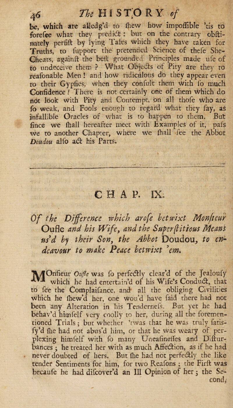 be, which are ailed g’d to fliew how impoÆlbïe ?tis to forefee what they predict : but on the contrary obfti- nately perfift by lying Tales which they have taken for Truths, to fupport the pretended Science of thefe She- Cheats, again ft the bell grounded Principles made ufe of to undeceive them } What Objeds of Pity are they ro reafonable Men ! and how ridiciilbus do they appear even to their G y plies, when they con fuit rhem with fo much Confidence ! There is not certainly one of them which do not look with Pity and Contempt, bn all thofe who are fo weak, and Fools enough to regard what they fay, as infallible Oracles of what is to happen to them. But fince we fhall hereafter meet with Examples of it, pafs we to another Chapter, where we fhall fee the Abbot Dcudou alfo ad: his Parts. CHAP. IX; Of the Difference which arofe betwixt Monfteur Oufle and his Wife, and the Super(l it ecus Means us d by their Son, the Abbot Doudou, to en¬ deavour to make Peace betwixt 'em. llÆOrifîeur Oufle was fo perfedly clear’d of the Jealoufy which he had entertain’d of his Wife’s Condud, that to fee the Complaifance. and; all the obliging Civilities which he ihew’d her, one woud have faid there had not been any Alteration in his Tenderneis. But yet he had behav’d himfelf very coolly to her, during ail the foremen- rioned Trials ; but whether ’rwas that he was truly iaris- fy’d fhe had not abus’d him, or that he was weary of per¬ plexing himfelf with fo many Uneafineftes and Diftur- bances ; he treated her with as much Affedion, as if he had never doubted of hers. But (he had not perfedly the like tender Sentiments for him, for two Reafons ; the Firft was becaufe he had difeover’d an Ill Opinion of her ; the Se¬ cond*