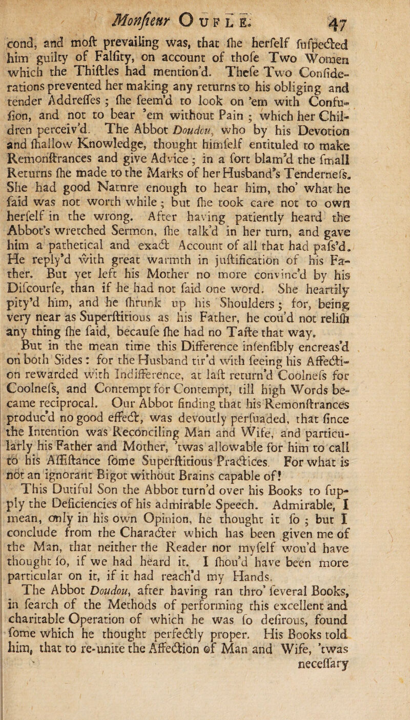 Monficur Oufle O cond, and moft prevailing was, that lhe herfelf fufpe&ed him guilty of Falfîty, on account of thofe Two Women which the Thiftles had mention’d. Thefe Two Confide- rations prevented her making any returns to his obliging and tender Addreffes ; file feem’d to look on ’em with Confu- fion, and not to bear ’em without Pain ; which her Chil¬ dren perceiv’d. The Abbot Doudou, who by his Devotion and {hallow Knowledge, thought himfelf entituled to make Remontrances and give Advice ; in a fort blam’d the fmall Returns (he made to the Marks of her Husband’s Tenderriefs* She had good Nature enough to hear him, tho’ what he faid was not worth while ; but file took care not to own herfelf in the wrong. After having patiently heard the Abbot’s wretched Sermon, fhe talk’d in her turn, and gave him a pathetical and exadt Account of all that had pafs’d. He reply*d with great warmth in juftification of his Fa¬ ther. But yet left his Mother no more convinc’d by his Dilcourfe, than if he had not faid one word. She heartily pity’d him, and he fiirunk up his Shoulders ; for, being very near as Superfluous as his Father, he coud not relilh any thing fhe faid, becaufe (he had no Tafte that way. But in the mean time this Difference infenfibly encreas’d ori both Sides : for the Husband tir’d with feeing his Affecti¬ on rewarded With Indifference, at laft return’d Coolnefs for Coolnefs, and Contempt for Contempt, till high Words be¬ came reciprocal. Our Abbot finding that his Remontrances produc’d no good effect, was devoutly perfuaded, that fince the Intention was Reconciling Man and Wife, and particu¬ larly his Father and Mother, ’twas allowable for him to call to his Aiîiftance fome Superftitious Pradlices. For what is not an ignorant Bigot without Brains capable of? This Dutiful Son the Abbot turn’d over his Books to fup- ply the Deficiencies of his admirable Speech. Admirable, I mean, only in his own Opinion, he thought it fo ; but I conclude from the Character which has been given me of the Man, that neither the Reader nor myfelf wou’d have thought fo, if we had heard it. I fiiou’d have been more particular on it, if it had reach’d my Hands. The Abbot Doudou, after having ran thro5 lèverai Books, in fearch of the Methods of performing this excellent and charitable Operation of which he was fo defirous, found fome which he thought perfedlly proper. His Books told him, that to re-unite the Affedtion of Man and Wife, ’twas neceflfary