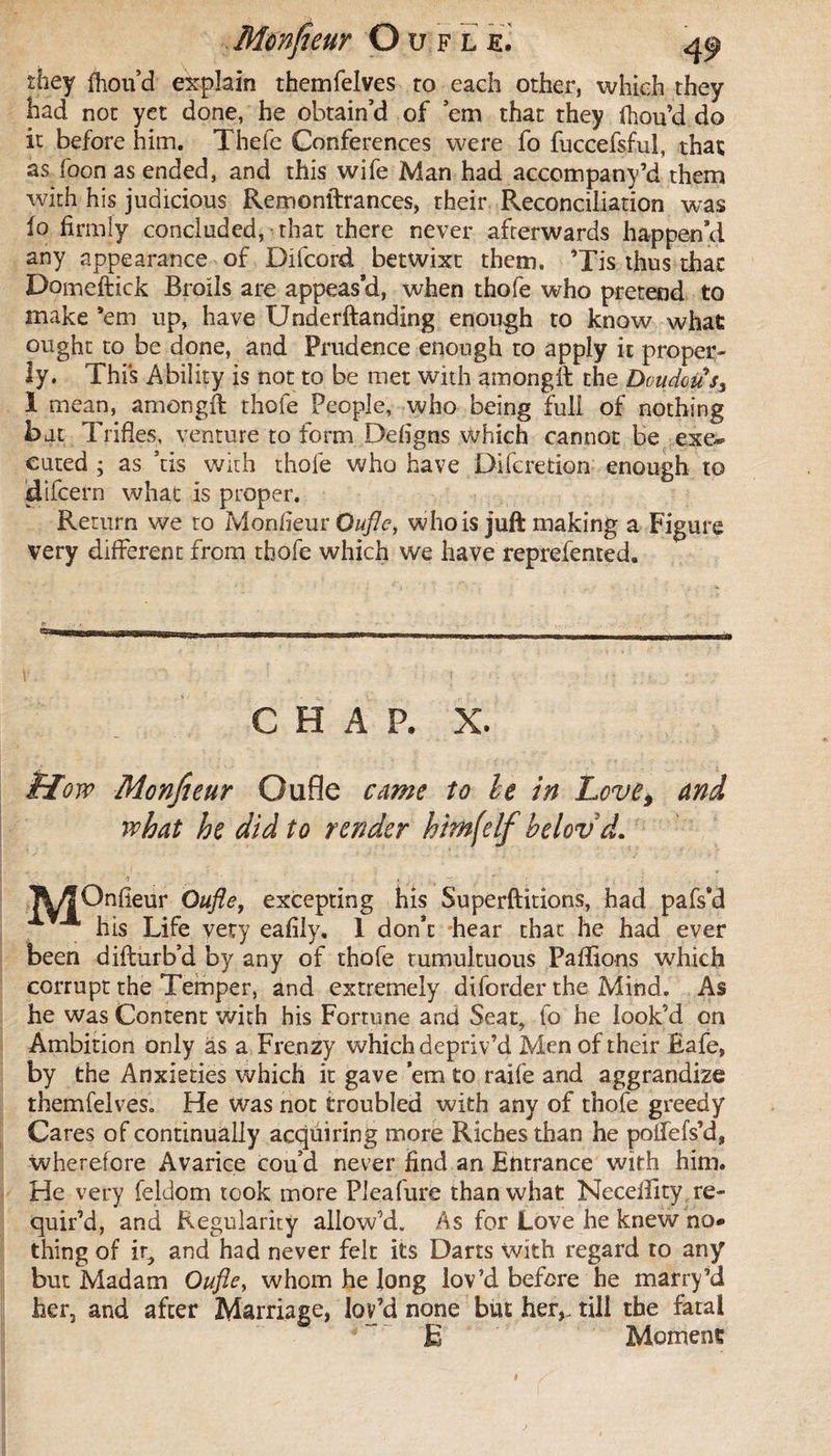 they fhou’d explain themfelves to each other, which they had not yet done, he obtain’d of ’em that they fhou’d do it before him. Thefe Conferences were fo fuccefsful, that as foon as ended, and this wife Man had accompany’d them with his judicious Remonftrances, their Reconciliation was fo firmly concluded, that there never afterwards happen’d any appearance of Difcord betwixt them. ’Tis thus that Domeftick Broils are appeas’d, when thofe who pretend to make ’em up, have Underftanding enough to know what ought to be done, and Prudence enough to apply it proper¬ ly. This Ability is not to be met with amongft the Doudou s3 I mean, amongft thofe People, who being full of nothing bat Trifles, venture to form Defigns which cannot be exe~ cured ; as ’tis with thofe who have Difcretion enough to idifcern what is proper. Return we to Monheur Oufle, who is juft making a Figure very different from thofe which we have reprefented. CHAP. X. ttow Monfieur Oufle came to le in Love* and what he did to render him(elf helovd. 1\^Onfieur Oufle, excepting his Superftitions, had pafs’d his Life very eafily. 1 don’t hear that he had ever been difturb’d by any of thofe tumultuous Paflions which corrupt the Temper, and extremely diforder the Mind. As he was Content with his Fortune and Seat, fo he look’d on Ambition only as a Frenzy which depriv’d Men of their Bafe, by the Anxieties which it gave ’em to raife and aggrandize rhemfelveSo He was not troubled with any of thofe greedy Cares of continually acquiring more Riches than he poffefs’d, wherefore Avarice cou’d never find an Entrance with him. He very feldom took more Pleafure than what Necelfity re¬ quir’d, and Regularity allow’d. As for Love he knew no* thing of it, and had never felt its Darts with regard to any but Madam Oufle, whom he long lov’d before he marry’d her, and after Marriage, lov’d none but her,, till the fatal Ë Moment