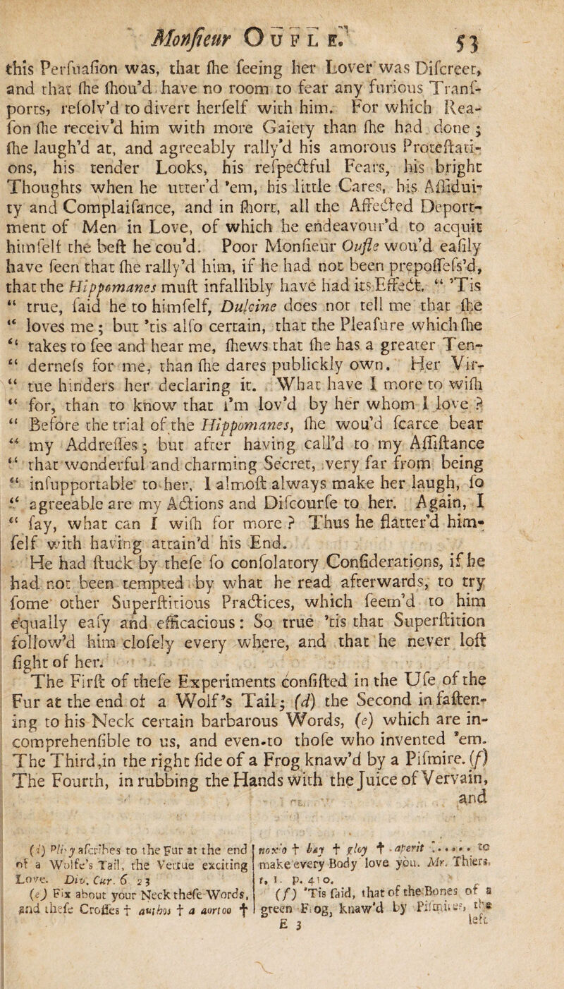 this Perfuafion was, that Hie feeing her Lover was Difcreet, and that (he fhou’d have no room to fear any furious Trans¬ ports, refolv’d to divert herfelf with him. For which Rea- fon (he receiv’d him with more Gaiety than (he had done ; (he laugh’d at, and agreeably rally'd his amorous Prorettati- ons, his tender Looks, his refpedtful Fears, his bright Thoughts when he utter’d ’em, his little Cares, his Aflidui- ty and Complaifance, and in fhort, all the Affedfed Deport¬ ment of Men in Love, of which he endeavour’d to acquit himfelf the beft he cou’d. Poor Monfieur Oufle wou’d eafily have feen that (he rally’d him, if he had not been prepoflfefs’-d, that the Hippomanes muft infallibly have had ksiEftedt, “ ’Tis “ true, (aid he to himfelf, Dulcine does nor tell me that (he “ loves me ; but ’tis alfo certain, that the Pleafure which (lie “ takes to fee and hear me, (hews that (he has a greater Ten- “ dernefs for me, than (he dares publickly own. Her Vir- “ tue hinders her declaring it. What have I more to wifh *l for, than to know that i*m lov’d by her whom I love ? “ Before the trial of the Hippomanes, (he wou’d fcarce bear “ my Addreffes ; but after having call’d to my AfTiftance “ that wonderful and charming Secret, very far from being “ infupportable* to her, 1 almoft always make her laugh, fo F agreeable are my Adfions and Difcourfe to her. Again, I 45 fay, what can I wifh for more ? Thus he flatter’d him¬ felf with having attain’d his End. He had (fuck by thefe fo confolatory Considerations, if he had not been tempted by what he read afterwards, to try fome other Su perditions Pradfices, which feern’d to him equally eafy and efficacious: So true ’tis that Superftition follow’d him clofely every where, and that he never loft fight of hen The Firft of thefe Experiments confided in the Ufe of the Fur at the end of a Wolf’s Tail- (d) the Second in fatten¬ ing to his Neck certain barbarous Words, (e) which are in- comprehenfible to us, and even-to tbofe who invented ’em. The Third,in the right fide of a Frog knaw’d by a Pifmire. (f) The Fourth, in rubbing the Hands with the Juice of Vervain, (<') 'Pli'y afcrîhes to the Fur at the end of a Wolfe’s Tail, the Verrue exciting Lo'/ç. Dit>, Cur. 6 2 ? (e) Fix about your Neck thefe Words, #nd thefe Croiïes f auibot t a aortoo r.ox'o t b&y t floy f • riper it ...... îo make every Body love you. Mr. Thiers, f. 1. p. 41 o. (f) 'Tisfaid, that of the Bones of a green F og, ktiaw'cl by Pifn\iie?»q^e £ 3