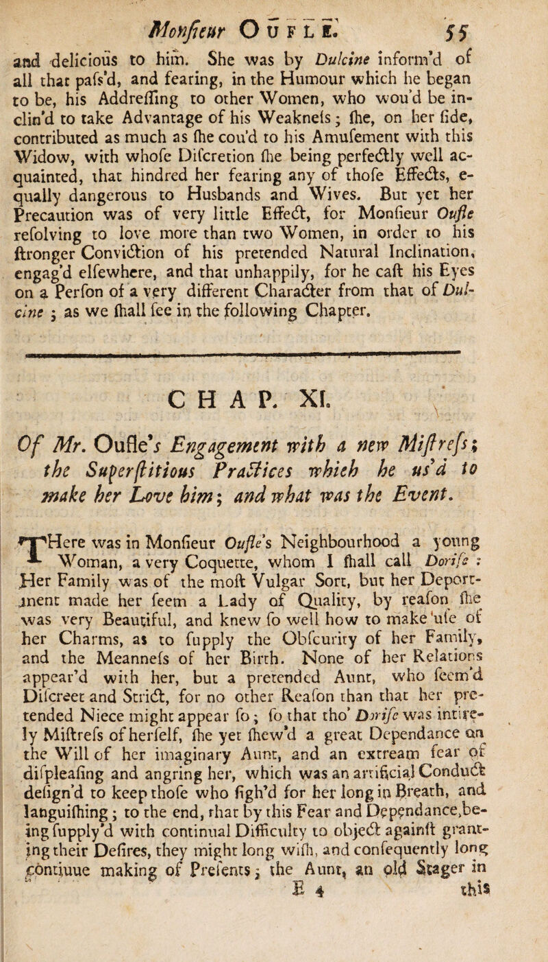 and delicious to him. She was by Dulcine inform’d of all that pafs’d, and fearing, in the Humour which he began to be, his Addrefling to other Women, who wou’d be in¬ clin’d to take Advantage of his Weaknels ; fhe, on her fide, contributed as much as fhe cou'd to his Amufement with this Widow, with whofe Difcretion file being perfectly well ac¬ quainted, that hindred her fearing any of thofe EfFeds, e- quaily dangerous to Husbands and Wives. But yet her Precaution was of very little Eflfed, for Monfieur Ottfle refolving to love more than two Women, in order to his ftronger Convidion of his pretended Natural Inclination, engag’d elfewhere, and that unhappily, for he call his Eyes on a Perfon of a very different Charader from that of Dul¬ cine 5 as we (hall fee in the following Chapter. CHAP. XL Of Mr. OufleV Engagement with a new Miflrefs; the Superflitious Practices whieh he us'd to make her Love him ; and what was the Event. THere was in Monfieur Oufle s Neighbourhood a young Woman, a very Coquette, whom I fhall call Dorifs Her Family was of the moft Vulgar Sort, but her De pert¬ inent made her feem a Lady of Quality, by reafon fhe was very Beautiful, and knew fo well how to makeuie of her Charms, as to fupply the Obfcurity of her Family, and the Meannefs of her Birth. None of her Relations appear’d with her, but a pretended Aunt, who feem d Dilcreet and Strid, for no other Reafon than that her pre¬ tended Niece might appear fo ; fo that tho’ Dirifc was inure* îy Miftrefs of herfelf, fhe yet fhew’d a great Dépendance on the Will of her imaginary Aunt, and an extream fear or difpleafing and angring her, which was an artificial Conduct defign’d to keep thofe who figh’d for her long in Breath, and languifhing ; to the end, that by this Fear and D£pçndance>be- ing fupply*d with continual Difficulty to ohjed again!! grant¬ ing their Defires, they might long wifh, and confequently long eemduue making of Prelents} the Aunt, an old Stager in E 4 this