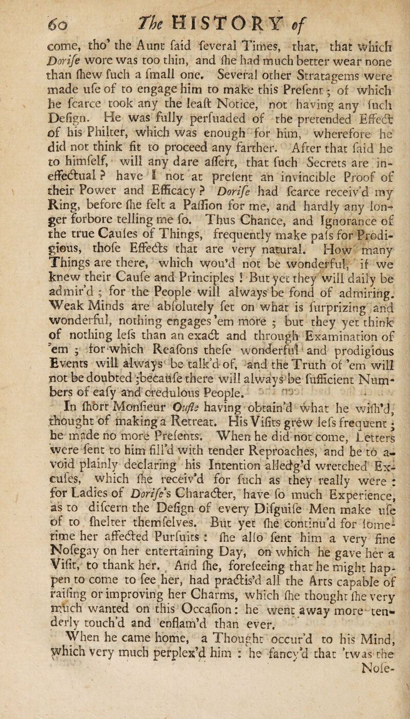 come, tho’ the Aunt faid feveral Times, that, that which Dorife wore was too thin, and fhe had much better wear none than (hew fuch a ftnall one. Several other Stratagems were made ufe of to engage him to make this Prefenr ; of which he fcarce took any the leaft Notice, not having any fuch Defign. He was fully perfuaded of the pretended Effedfc of his Philter, which was enough for him, wherefore he did not think fit to proceed any farther. After that faid he to himfelf, will any dare affert, that fuch Secrets are in¬ effectual ? have I not at prelent an invincible Proof of their Power and Efficacy ? Dorife had fcarce receiv'd my Ring, before fhe felt a Paillon for me, and hardly any lon¬ ger forbore telling me fo. Thus Chance, and Ignorance of the true Caules of Things, frequently make pals for Prodi¬ gious, thofe Effedts that are very natural. How many Things are there, which wou’d not be wonderful, if we knew their Caufe and Principles l But yet they will daily be admir’d ; for the People will always be fond of admiring. Weak Minds are absolutely fet on what is furprizing arid wonderful, nothing engages ’em more ; but they yet think of nothing lefs than an exadt and through Examination of em , for which Reafbns thefe wonderful and prodigious Events will always be talk’d of, and the Truth of ’em will not be doubted jbécaùfe there will always be fufficient Num¬ bers of eafy and credulous People. In fhbrt Moniteur Oufle having obtain’d what he wifh’d, thought of making a Retreat. His Vifits grew lefs frequent * he made no more Prefents. When he did not come, Letters were fent to him fill’d with tender Reproaches, and he to a- void plainly declaring his Intention aliedg’d wretched Ex- cufes, which fhe receiv’d for fuch as they really were : for Ladies of Dorife*s Character, have fo much Experience, as to difcern the Defign of every Difguife Men make ufe of to. fhelter themfeives. But yet fhe continu’d for lome- time her affected Purfuits : fhe alio fent him a very fine Nofegay on her entertaining Day, on which he gave her a Vifit, to thank her. And fhe, forefeeing that he might hap¬ pen to come to fee her, had pradtis’d all the Arts capable of faffing or improving her Charms, which fhe thought fhe very nffich wanted on this Occafion : he went away more ten¬ derly touch’d and enflam’d than ever. When he came home, a Thought occur’d to his Mind, yyhich very much perplex’d him : he fancy’d that ’twas the Noie-