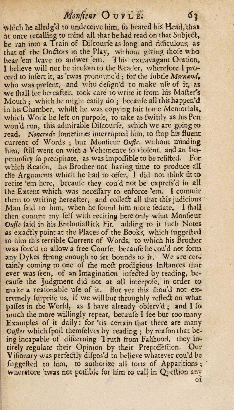 Which lie alîedg’d to undeceive him, fo heated his Head, that ât once recalling to mind all that he had read on that Subject, he ran into a Train oF Difcourfeas long and ridiculous, as that of the Doctors in the Play* without giving thole who hear 'em leave to anlwer ’em. This extravagant Oration, I believe will not be tirefom to the Reader, wherefore I pro¬ ceed to infert it, as ’twas pronounc'd ; for the fubtle Mcrnand, who was prefent, and who defign’d to make ufe of it, as we fhall fee hereafter, took care to write it from his Matter's Mouth ; which he might eafiiy do ; becaufe all this happen'd in his Chamber, whilft he was copying fair fome Memorials, which Work he left on purpofc, to take as fwiftly as his Pen wou’d run, this admirable Difcourfe, which we are going to read, Noncreds lometimes interrupted him, to ftop his fluent current of Words ; but Monfieur Qufle, without minding him, ftill went on with a Vehemence fo violent, and an Im- petuofity fo precipitate, as was impottible to be refitted. For which Rea Ion, his Brother not having time to produce all the Arguments which he had to offer, I did not think fit to recite ’em here, becaufe they cou’d not be exprefs’d in all the Extent which was neceffary to enforce *ern. I commit them to writing hereafter, and collect all that this judicious Man faid to him, when he found him more fedate. 1 fhall then content my felf with reciting here only what Monfieur Oufle faid in his Enthufiaftick Fit, adding to it fuch Notes as exacttly point at the Places of the Books, which fuggefted to him this terrible Current of Words, to which his Brother was forc’d to allow a free Courfe, becaufe he cou’d not form any Dykes ftrong enough to fet bounds to it. We are cer¬ tainly coming to one of the moft prodigious Inftances that ever was feen, of an Imagination infe&ed by reading, be¬ caufe the Judgment did not at all interpofe, in order to make a reafonable ule of it. But yet this fhou’d not ex¬ tremely furprife us, if we will but throughly refiedfc on what pattes in the World, as I have already obferv’d ; and I fo much the more willingly repeat, becaufe I fee but too many Examples of it daily : for *cis certain that there are many Ouflej which fpoil themfelves by reading ; by reafon that be¬ ing incapable of difcerning Truth from Falfhood, they ir?~ tirely regulate their Opinion by their Prepotteflion, Our Vifionary was perfe&ly difpos’d to believe whatever cou’d be fuggefted to him, to authorize all forts of Apparitions ; wherefore ’twas not pottibk for him to call in Queftion any of