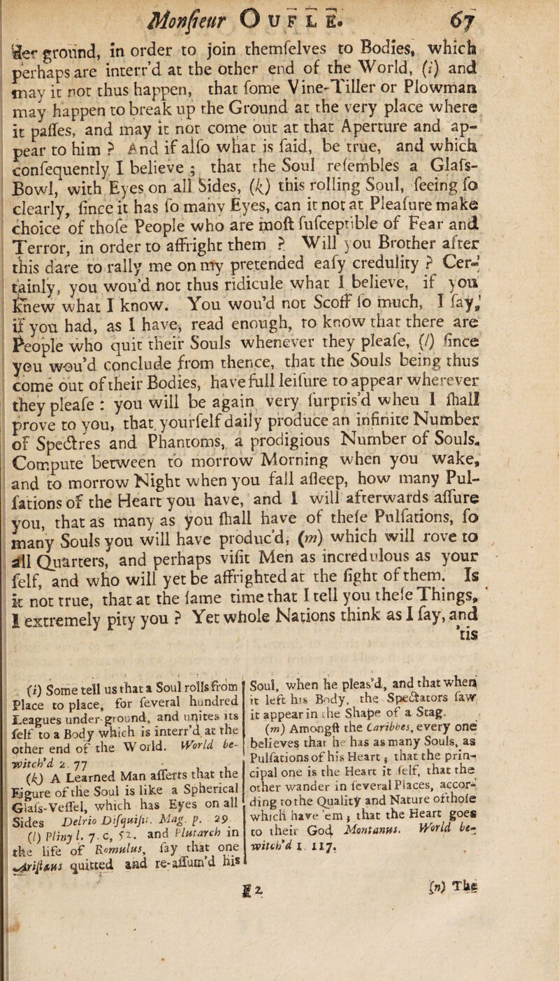 :âer ground, ïn order to join themfelves to Bodies, which perhaps are interr’d at the other end of the World, (i) and tnav it not thus happen, that fome V ine-Tiller or Plowman may happen to break up the Ground at the very place where it paffes, and may it not come out at that Aperture and ap¬ pear to him ? And if aifo what is faid, be true, and which confequently I believe ; that the Soul refembles a Glafs- Bowl, with Eyes on all Sides, (4) this rolling Soul, feeing fo clearly, finceit has fo manv Eyes, can it not at Pleafuremake choice of thofe People who are moft fufceptible of Fear and Terror, in order to affright them > Will you Brother after this dare to rally me on my pretended eafy credulity ? Cer¬ tainly, you wou’d not thus ridicule what I believe, if yon Knew what I know. You wou’d not Scoff io much, T fa y J if you had, as 1 have, read enough, ro know that there are People who quit their Souls whenever they pleafe, {/) fince you w-offd conclude from thence, that the Souls being thus come out of their Bodies, have full leifure to appear wherever they pleafe : you will be again very furpris’d wheu I fhall prove to you, that, yourfelf daily produce an infinite Number of Spe&res and Phantoms, a prodigious Number of Souls. Compute between to morrow Morning when you wake, and to morrow Night when you fall afieep, how many Pul¬ fations of the Heart you have, and 1 will afterwards affure you, that as many as you fhall have of thele Pulfations, fo many Souls you will have produc’d, (m) which will rove to sfll Quarters, and perhaps vifit Men as incredulous as your feif, and who will yet be affrighted at the fight of them. Is k not true, that at the lame time that I tell you thele Things, ‘ 1 extremely pity you, ? Yet whole Nations think as 1 fay, and (i) Some tell us that a Soul rolls from Place to place, for feveral hundred Leagues under ground, and incites its felf to a Body which is interr’d. at the other end of the W orld. World be¬ witch’d 2 77 - (k) A Learned Man afferts that the Figure of the Soul is like a Spherical Glafs-Veflel, which has Eyes on all Sides Delrio Difcjuiju. Mag p. 29 (l) Pliny /. 7. c, n. and Plutarch in the life of Romulus, lay that one ^ripms quitted aad re- affum d his Soul, when he pleas’d, and that when it left bus Body, the Spe&ators Taw it appear in the Shape of a Stag. (m) Amongft the Caribnes, every one believes that he has as many Souls, as Pulfations of his Heart { that the prin¬ cipal one is the Heart it ielf, that the other wander in feveral Places, accor¬ ding to the Quality and Nature otthole which have ’em } that the Heart goes to their Gocj. Montanus- World be• witch’d i 117. (») Tk§