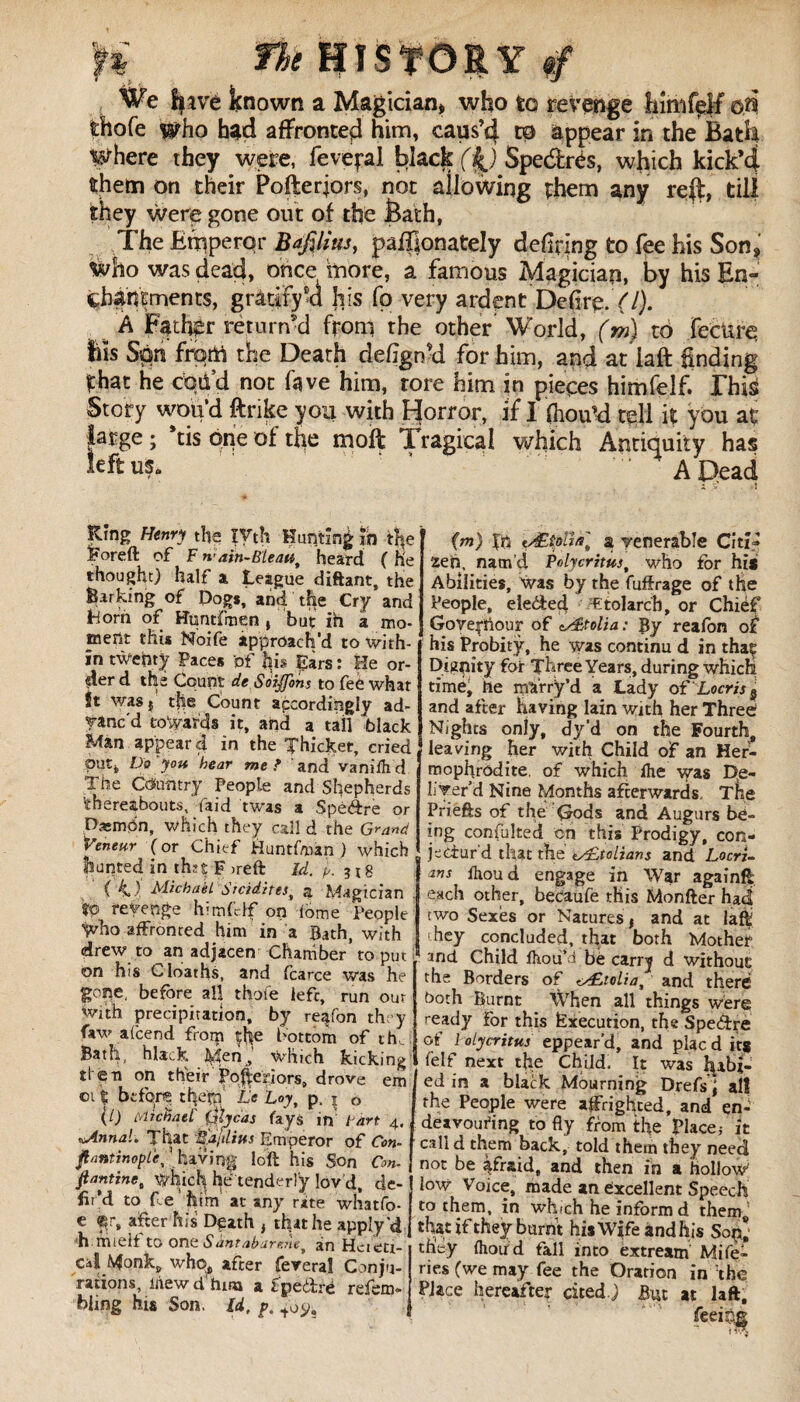 r% ft* history 4 We have known a Magician* who to revenge fnmfeM on fchofe who had affronted him, caus’cj. to appear in the Bath Where they were, feve^al black (Spe&rés, which kick’4 them on their Pofterjors, not allowing them any re$, till they were gone out of the Bath, The Emperor Bafilius, paffionately defiring to fee his Son, Who was dead, once more, a famous Magician, by his En- çhahtments, gratify a his fp very ardent Defire. f/). h Father return’d from the other World, (m) to fccure Us Spn from the Death defign’d for him, and at iaft finding that he cod’d not fave him, rore him in pieces himfelf. This Story wou’d ftrike you with Horror, if I fhomd tell it you at large ; *tis one of the molt Tragical which Antiquity has leftus* ' A Dead i i i Ring Henry the ïVth Hunting In the Poreft of F ain-Blew, heard ( he thought) half a League diftant, the Barking of Dog*, and the Cry and Lforh of Runtfmen , but in a mo¬ ment this Noife approach’d to with¬ in twenty Paces of his pars : He or¬ der d the Count de Soijfims to fee what ît was} t|ie Count accordingly ad¬ vanc'd towards it, and a tail black Man appear à in the Thicket, cried putt Do you hear me? and vaniftd The Country People and Shepherds ’thereabouts, (aid twas a Speftre or Daemon, which they call d the Grand Veneur (or Chief Huntfman ) which hunted in th?t F >reft Id. 31 g C 4 )’ Michaël Srcidrtes, a Magician tc revenge himfelf on lome People y/ho affronted him in a Bath, with drew to an adjacen Chamber to put on his Cloaths, and fcarce was he gone, before all thole lefc, run our with precipitation, by re^fon they faw aicend from |he bottom of th Bath, hlack J^enWhich kicking ti en on their Poftefiors, drove em oit before tl|ern' Le Loy, p. z o (/) Michael' (yUcas fays in’ tart 4, «Annal. That Bajdius Emperor of Con- fi/mtinople^ having loft his Son Con- ftantine, which, l^e tenderly lov'd, de¬ fil’d to fee him at any rate whatfo- e ®n, after his Death , that he apply'd h mielf to ont Sàntabarcuet àn Hereti¬ cal Monk, who, after feveraî Conju- rations, ihewdhim a fpeflre refem- bling hu Son, Id, p. (m) fn tÆîpVta] a venerable Citi¬ zen, nam’d Polycritus, who for hi* Abilities, was by the fuffrage of the People, elected Ttolarch, or Chief Govepftour of cs£tolia: By reafon of his Probity, he was continu d in thaç Dignity for Three Years, during which time, tie marrÿ’d a Lady oi' Locris s and after having lain with her Three Nights only, dy’d on the Fourth, leaving her with Child of an Her- mophrodite. of which fhe was De¬ liver’d Nine Months afterwards The Priefts of the Gods and Augurs be¬ ing confulted on this Prodigy, con¬ jectur'd that the Italians and Locri- ans fhoud engage in War againfl each other, becaufe this Monfter had two Sexes or Natures* and at laft hey concluded, that both Mother and Child fhou’d be cirry d without the Borders of tÆtolia, and there both Burnt When all things were ready for this Éxecution, the Speéfcre of 1 olycritus eppear'd, and plac d it* felf next the Child, It was gabl¬ ed in a black Mourning Drefs i all the People were affrighted, and en¬ deavouring to fly from the place; it call d them back, told them they need not be afraid, and then in a hollow' low Voice, made an Excellent Speech to them, in which he inform d them that if they burnt his Wife àndh is Sop* they {houfd fall into extream Mife- ries (we may fee the Oration in the Place hereafter cited.) But at laft, feeing