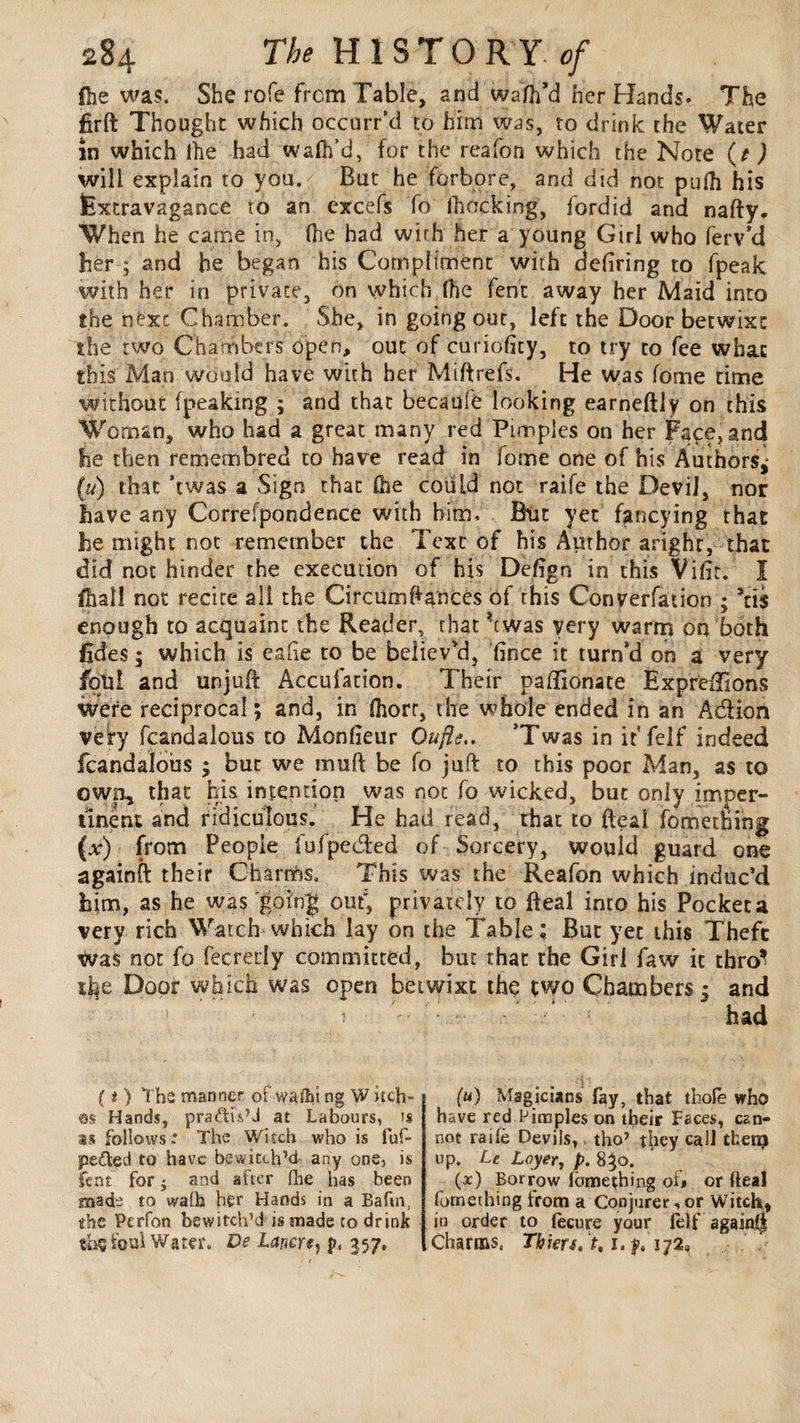 fhe was. She rofe from Table, and wafh’d her Hands. The firft Thought which occurred to him was, to drink the Water in which lhe had walk’d, for the reafon which the Note (t ) will explain to you. But he forbore, and did not pu(h his Extravagance to an cxcefs fo (hocking, fordid and nafty. When he caine in, (lie had with her a young Girl who ferv'd her ; and he began his Compliment with defiring to fpeak with her in private, on which (he fent away her Maid into the next Chamber. She, in going out, left the Door betwixt the two Chambers open, out of curiofity, to try to fee what this Man would have with her Miftrefs. He was fome time without (peaking ; and that becaufe looking earneftiy on this Woman, who had a great many red Pimples on her Face, and he then remembred to have read in fome one of his Authors,' («) that ’ewas a Sign that (he could not raife the Devil, nor have any Correfpondence with him. Blit yet fancying that he might not remember the Text of his Author arighr, that did not hinder the execution of his Defign in this Vifir. I fhall not recite all the Circumftances of this Converfation ; 5tis enough to acquaint the Reader, that hwas very warm on both fides ; which is eafre to be believ'd, fince it turn’d on a very foul and unjuft Accufation. Their pafiionate Exprefilons were reciprocal; and, in (horr, the whole ended in an Adlion very fcandalous to Monfieur Oufle.. Twas in it* felf indeed fcandalous ; but we rnuft be fo juft to this poor Man, as to own, that his intention was not fo wicked, but only imper¬ tinent and ridiculous. He had read, that to (leal fomething (x) from People fufpeefted of Sorcery, would guard one againft their Charms. This was the Reafon which induc’d him, as he was going out*, privately to fteal into his Pocket a very rich Watch which lay on the Table; But yet this Thefc was not fo fecretly committed, but that the Girl faw it thro’ life Door which was open betwixt the two Chambers; and t had {t ) The manner of wafbi ng W itch¬ es Hands, pra&iVJ at Labours, is is follows* The Witch who is fuf- pe&ed to have bewitch’d any one, is lent for j and after fhe has been made to walk her Hands in a Baftn, the Pcrfon bewitch’d is made to drink thç foul Water. De Lanert) p, 357, (u) Magicians fay, that thole who have red Pimples on their Faces, can¬ not raife Devils,, tho’ they call then? up. Le Loyer, p. 8}o. (x) Borrow fomething of* or fteal fornething from a Conjurer, or Witch, in order to (ecure your (elf againfl Charms. Thiers, >. 1. y. i;2«