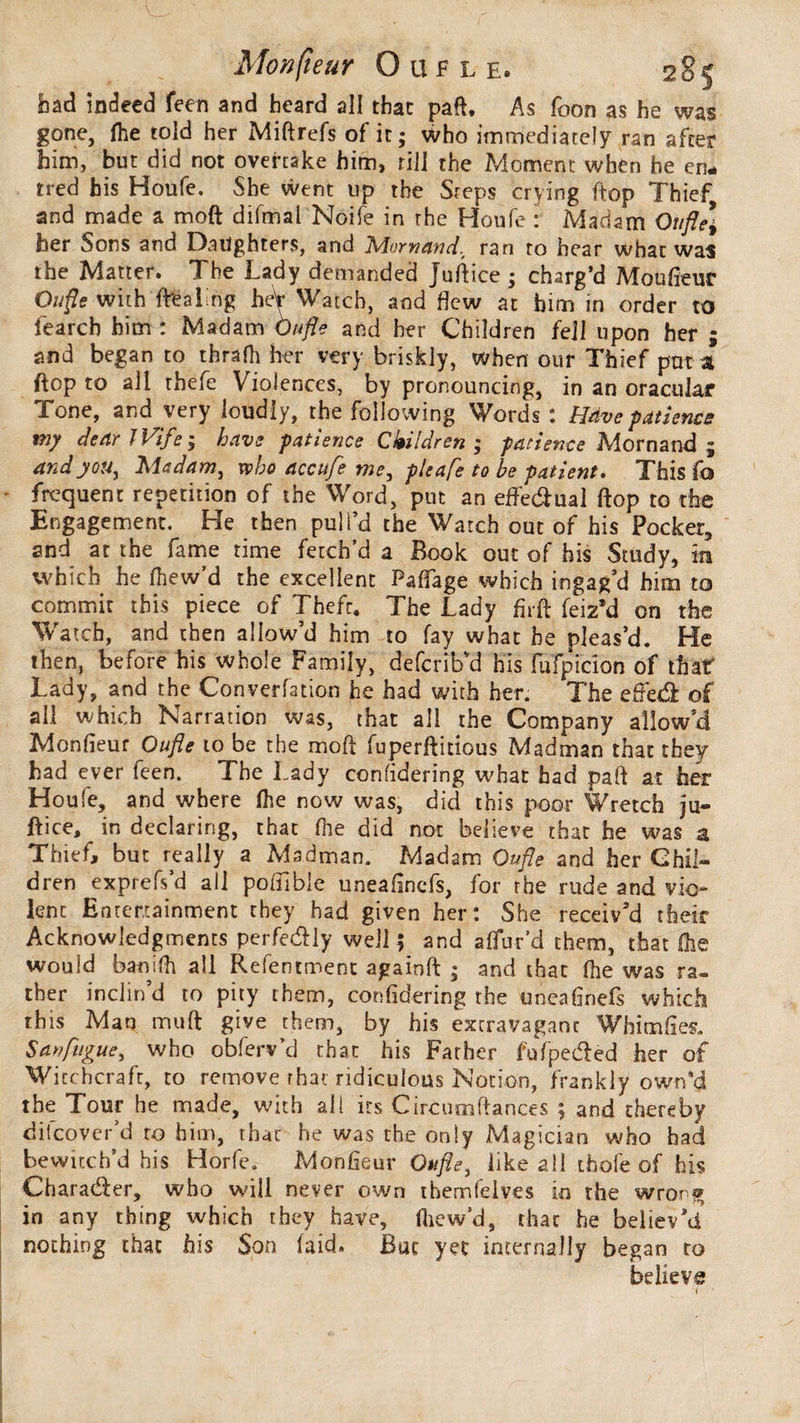 Mon(ieur O tu l e® had indeed feen and heard all that paft. As foon as he was gone, fhe told her Miftrefs of it; who immediately ran after him, but did not overtake him, rill the Moment when he en* tred his Houfe. She went up the Sreps crying ftop Thief and made a moft difmai Noife in the Houfe : Madam Oufle] her Sons and Daughters, and Aiornand% ran to hear what was the Matter. The Lady demanded Juftice ; charg’d Moufieuc Ou fie with (healing heV Watch, and dew at him in order to fearch him : Madam Oufle and her Children fell upon her ; and began to thrafh her very briskly, when our Thief put a ftop to all thefe Violences, by pronouncing, in an oracular Tone, and very loudly, the following Words : Have patience my dear JVife ; have patience Children ; patience Mornand ; and you, Madam, who accufe me, pie afe to be patient* This fo frequent repetition of the Word, put an effedual ftop to the Engagement. He then pull’d the Watch out of his Pocker, and at the fame time fetch’d a Book out of his Study, in which he fhew’d the excellent PafTage which ingag’d him to commit this piece of Theft. The Lady firft feiz’d on the Watch, and then allow’d him to fay what he pleas’d. He then, before his whole Family, deferib'd his fufpicion of that Lady, and the Convention he had with her. The effect of all which Narration was, that all the Company allow’d Monfieur Oufle to be the moft fuperftitious Madman that they had ever feen. The Lady confidering what had part at her Houfe, and where (he now was, did this poor Wretch ju¬ ftice, in declaring, that file did not believe that he was a Thief, but really a Madman. Madam Oufle and her Chil¬ dren exprefs’d all poftible uneafinefs, for the rude and vio¬ lent Entertainment they had given her: She receiv’d their Acknowledgments perfedly well ; and allur'd them, that (he would banifh all Refentment againft ; and that (he was ra¬ ther inclin d to pity them, confidering the uneafinefs which this Man muft give them, by his extravagant Whim fies. San fugue, who obferv’d that his Father fufpeded her of Witchcraft, to remove that ridiculous Notion, frankly own’d the Tour he made, with all its Circumftances ; and thereby difeover’d to him, that he was the only Magician who had bewitch’d his Horfe. Monfieur Oufle, like all thofe of his Charader, who will never own themfelves m the wrong in any thing which they have, fhew’d, that he believ’d nothing that his Son laid. But yet internally began to believe