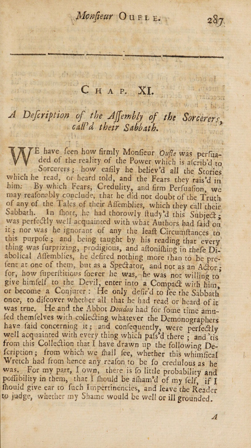 Chap. XL A Defection of the Affembly of the Sorcerers calPd their Sabbath* ? WE have feen how firmly Monfieur Oufle was perfua- ded of the reality of the Power which is afcrib’d to Sorcerers ; how eafily hé believ’d all the Stories which he read, or heard told, and the Fears they rais’d in him; By which Fears, Credulity, and firm Perfuafion, we may reafonably conclude, that he did not doubt of the Truth of any of the Tales of their AfTemblies, which they call their Sabbath, in fhorc, he had thorowiy ftudy’d this Subject; was perfedly well acquainted with what Authors had faid on u ; nor was he ignorant of any the lead: Circumftances to this purpofe ; and being taught by his reading that every thing was furprizing, prodigious, and aftonilhing in tfaefe Di¬ abolical Afiemblies, he defired nothing more ihan to be prê¬ tent at one of them, but as a Spedator, and not as an Ador ; for, how fuperftnious foever he was, he was not willing to* give himfelf to the Devil, enter into a Com pad with him, or become a Conjurer : Fie only defir’d to lee the Sabbath once, to difcover whether all that he had read or heard of ic was true. He and the xAbbot Doudou had for fome time amu- fed themfelves with coileding whatever the Demonographers have faid concerning it,* and confequently, were perfedly well acquainted with every thing which pafs’d there • and his from this Colledion that I have drawn up the following De¬ fcription * from which we fiialJ fee, whether this whimfica! Wretch had from hence any reafon to be fo credulous as* he was. For my parr, I own, there is fo little probability and poffibility in them, that I fiiould be a fit am *d of my felf, if J ihouid give ear to fuch Impertinencies, and leave the Reader to judge, whether my Shame would be well or ill grounded. A