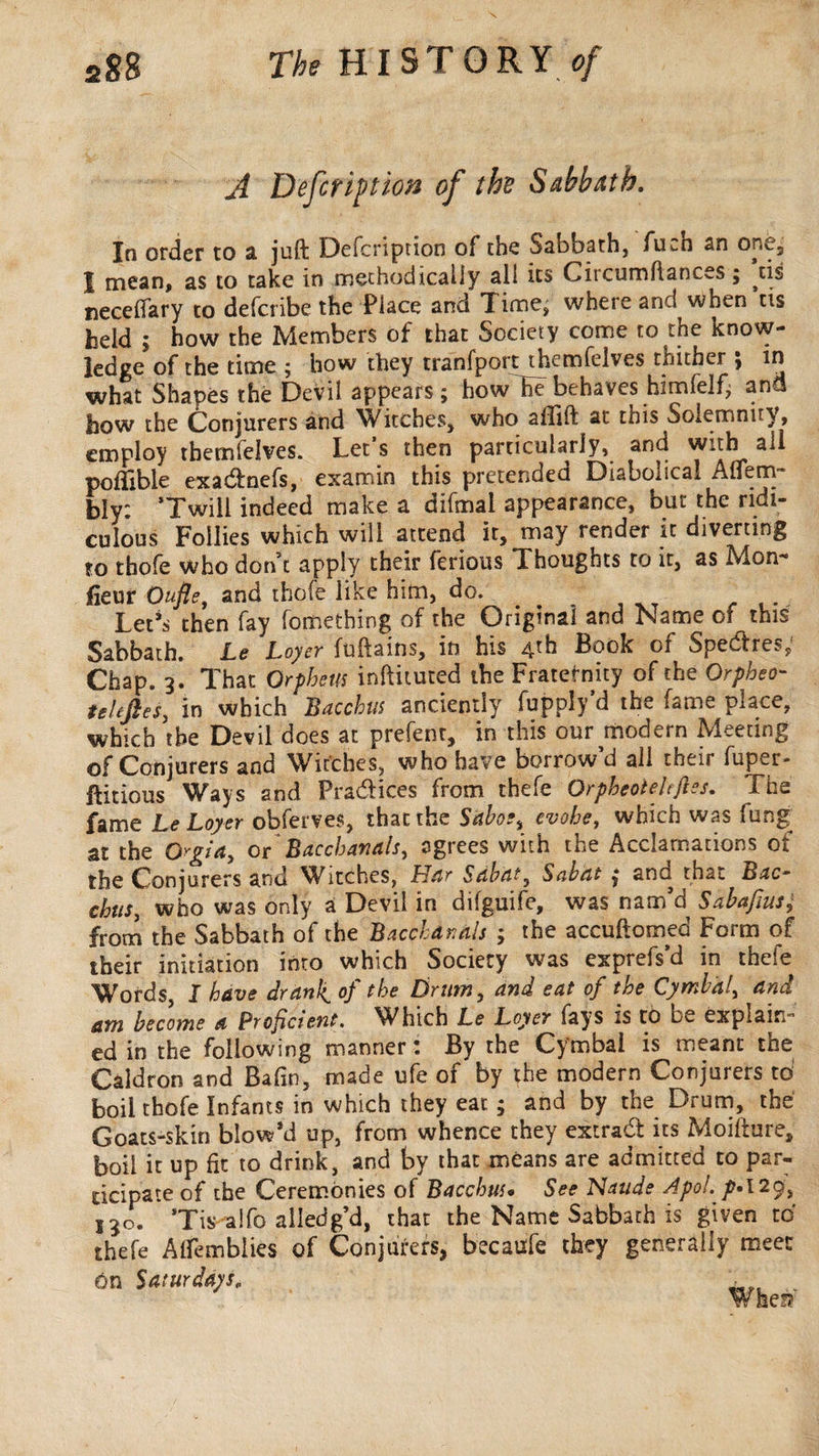 A Defer ip t ion of the Sabbath. In order to a juft Defcription of the Sabbath, fuch an one, I mean, as to take in methodically all its Circumftances ; ^tis necefiary to deferibe the Place and Time, where and when tis held ; how the Members of that Society come to the know¬ ledge of the time ; how they tranfport themfelves thither ; in what Shapes the Devil appears ; how he behaves himfelf,; and how the Conjurers and Writches, who affift at this Soiemnny, employ themfelves. Let s then particularly, and with all pofifible exadnefs, examin this pretended Diabodcai. Aliem- bly: Twill indeed make a difmal appearance, but the ridi¬ culous Follies which will attend it, may render it diverting to thofe who don’t apply their ferious Thoughts to it, as Mon** fieur Oufle, and thofe like him, do. Let’s then fay fometbing of the Original and Name of this Sabbath. Le Loyer fuftains, in his 4th Book of Spedres; Chap. 3. That Orpheus inftituted the Fraternity of the Orpheo- uitfies, in which Bacchus anciently fupply'd the fame place, which the Devil does at prefenr, in this our modern Meeting of Conjurers and Witches, who have borrow d all their fuper- ftitious Ways and Pradices from thefe OrpheoteUfies. The fame Le Loyer obferves, that the Saboe, evoke, which was fung. at the Orgia, or Bacchanals, agrees with the Acclamations of the Conjurers and Witches, Mar Sabat, Sabat , and thaï. Bac¬ chus, who was only a Devil in difguife, was nam’d Sabafius; from the Sabbath of the Bacchanals ; the accuftomed Form of their initiation into which Society was exprefs’d in thefe Words, I have drank, of (he Drum, and eat of the Cymbal, and am become a Proficient. Which Le Loyer fays is to be explain¬ ed in the following manner : By the Cymbal is meant the Caldron and Bafm, made ufe of by the modern Conjurers to boil thofe Infants in which they eat ; and by the Drum, the Goats-skin blow’d up, from whence they extra# its Moilture, boil it up fit to drink, and by that means are admitted to par¬ ticipate of the Ceremonies of Bacchus« See Naude Apol. p»\29, 13c. Tis alfo ailedg’d, that the Name Sabbath is given to thefe Alfembiies of Conjurers, becaufe they generally meet On Saturdays„ , W fee!?