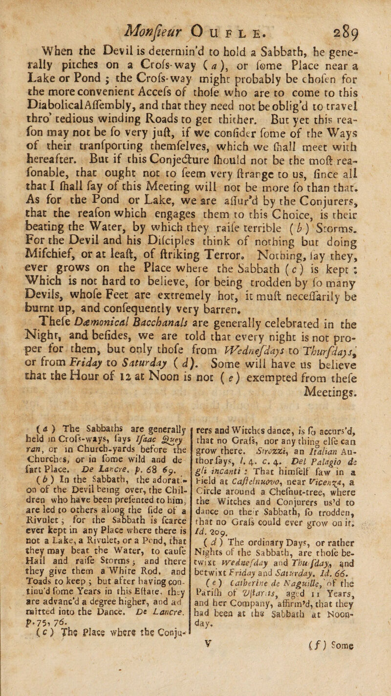 When the Devil is determin’d to hold a Sabbath, he gene¬ rally pitches on a Crofs-way ( a ), or Tome Place near a Lake or Pond ; the Crois* way might probably be chofen for the more convenient Accefs of thofe who are to come to this DiabolicalAflembly, and that they need not be oblig’d to travel thro’ tedious winding Roads to get thither. But yet this rea- fon may not be fo very juft, if we confider fome of the Ways of their tranfporting chemfelves, which we (hall meet with hereafter. But if this Conje&ure lhould not be the moft rea- fonable, that ought not to feem very ftrargc to us, fin ce all that I (hall fay of this Meeting will nor be more fo than that. As for the Pond or Lake, we are allur’d by the Conjurers* that the reafon which engages them to this Choice, is rheir beating the Water, by which they raile terrible ( b )1 Storms. For the Devil and his Dilciples think of nothing but doing Mifchief, or at leaft, of linking Terror® Nothing, lay they, ever grows on the Place where the Sabbath ( c ) is kept ; Wnich is not hard to believe, for being trodden by lo many Devils, whofe Feet are extremely hot, it mult necefifarily be burnt up, and confequendy very barren. Thefe Damonical Bacchanals are generally celebrated in the Nighr, and befides, we are told that every night is not pro¬ per for them, but only thofe from iVednefdays to Thurfda)s% cr from Friday to Saturday ( d). Some will have us believe £hat the Hour of 12 at Noon is not ( e) exempted from thefe Meetings. (a ) The Sabbaths are generally held in Crofs-ways, fays Ifaac Quey ran, or in Church.yards before the Churches, or in fome wild and de fart Place. De Lancre. p. 6S ( b ) In the Sabbath, the adorati¬ on of the Devil being over, the Chil¬ dren who have been prefented to him, are led to others along the fide of a Rivulet, for the Sabbath is fcarce ever kept in any Place where there is not a Lake, a Rivulet, or a Pond, that they may beat the Water, to caufe Hail and raile Storms • and there they give them a White Rod, and Toads to keep ; but after having çon- tinu’d fome Years in this Efiate, they are advanc'd a degree higher, and ad naitted into the Dance. De Lancre. P>776. ( c ) Thç place where the Conju¬ rers and Witches dance, is lo accurs'd, that no Grals, nor any thing elle can grow there. Strozzi, an if alt an Au¬ thor fays, /. 4. c. 4. Del palagio de git incanti : That himlelf faw in a Field at Cafielnuova, near friçenv^} a Circle around a Chefnut-tree, where the Witches and Conjurers us’d to dance on theh Sabbath, fo trodden, that no Grals could ever grow on it. Id. 209, ( d ) The ordinary Days, or rather Nights of the Sabbath, are thole be¬ twixt Wednefday and Thu fday, and betwixt Friday and Saturday. Id. 66. ( e) Catherine de Naguiüc, of the Pariffi ot Vftants, aged ii Years, and her Company, affirm’d, that they had been at the Sabbath at Noon- day. V if) Some