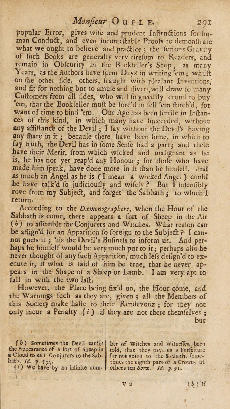 popular Error, gives wife and prudent ïnftruéKons for hu¬ man Conduct, and even inconteftabie Proofs to demonftrate what we ought to believe and pra&ice ; the ferions Gravity of fuch Books are generally very nrefom to Readers, and remain in Obfcurity in the Bookfelier’s Shop, as many Years, as the Authors have fpent Days' in writing ’em; wfjilft on the other fide» others, fraught with pleafant Inventions, and fit for nothing but to amufeand divert,will draw to many Cuftomers from all tides, who will fo greedily crou • to buy em, that the Bookfeller muff be forc’d to fell ’em ftitch’d, for want of time to bind ’em. Our Age has been fertile in Infian¬ ces of this kind, in which many have fucceeded, without any aflîftancè of the Devil ; I fay without the Devil’s having any fiiare in it ; becaufe there have been fome, in which to fay truth, the Devil has in fome Senfe had a part; and thefe have their Merit, from which wicked and malignant as he is, he has not yet reap’d any Honour ; for thole who have made him (peak, have done more in it than he himfelf. And as much an Angel as he is ( I mean a wicked Angei ) could he have talk’d fo judicioufly and wifely ? But I inlenfibly rove from my Subjecfi, and forget the Sabbath ; to which I return* According to the D^monographers, when the Hour of the Sabbath is come, there appears a fort of Sheep in the Air (h) to aOemble the Conjurers and Witches. What reafon can be affign’d for an Apparition fo foreign to the Subjedf ? I can¬ not guels it ; *cis the DeviPs Bufinefs to inform us. And per¬ haps he himfelf would be very much put to it; perhaps alfo he never thought of any fuch Apparition, much lefs defign’d to ex¬ ecute it, if what is faid of him be true, that he never ap¬ pears in the Shape of a Sheep or Lamb. I am very,apt to fall in with the two laft. / However, the Place being fix’d on, the Hour çome, and the Warnings fuch as they are, given f all the Members of this Society make hafte to their Rendevouz ; for they not only incur a Penalty ( i ) if they are not there themfelves 5 but (b) Sometimes the Devil caufes the Appearance of a fort of Sheep in » Cloud to call Conjurers to the Sab batb. Id. p. 5 94. (O W§ have by an infinite num¬ ber of Witches and Witnefîés, been told, chat they pay, as a Forfeiture for not going to the Sibbath. fome- times the eighth part of a Crown, at others ten Sovz. Id. ÿ.ÿi. V 2 < 4 ) ! f