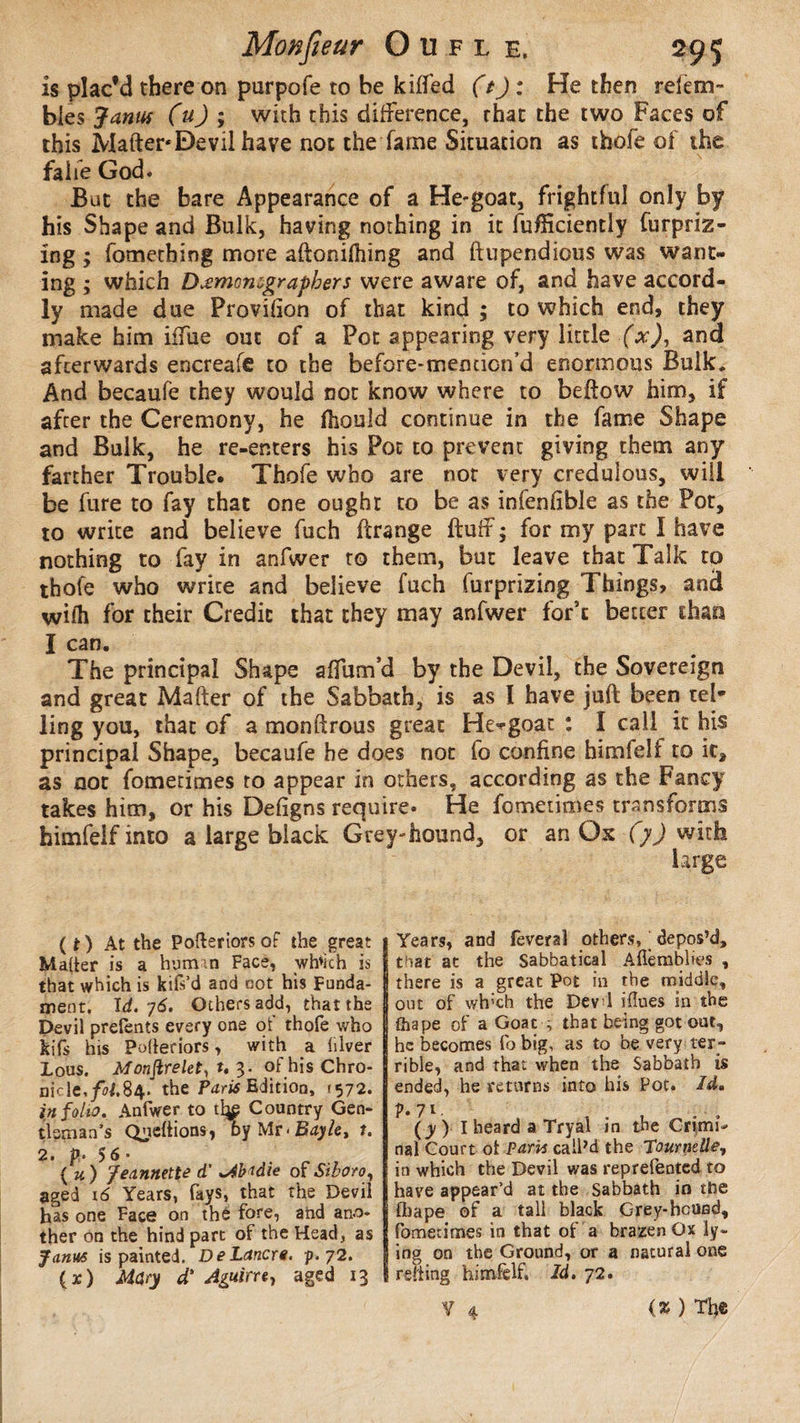 is plac’d there on purpofe to he killed (t): He then relem- bles Janus (u) ; with this difference, that the two Faces of this Matter* Devil have not the fame Situation as thofe of the fa lie God. But the bare Appearance of a He-goat, frightful only by his Shape and Bulk, having nothing in it lufïïciently fur priz¬ ing ; fometbing more aftonilhing and ftupendious was want¬ ing ; which Dæmomgraphers were aware of, and have accord- ly made due Provision of that kind ; to which end, they make him iifue out of a Pot appearing very little (x), and afterwards encreafe to the before-meouon’d enormous Bulk. And becaufe they would not know where to bellow him, if after the Ceremony, he fhould continue in the fame Shape and Bulk, he re-enters his Pot to prevent giving them any farther Trouble. Thofe who are not very credulous, will be fure to fay that one oughr to be as infenlible as the Pot, to write and believe fuch ftrange fluff; for my part Î have nothing to fay in anfwer to them, but leave that Talk to thofe who write and believe fuch furprizing Things, and wifh for their Credit that they may anfwer for’t better than I can. The principal Shape affum’d by the Devil, the Sovereign and great Mafter of the Sabbath, is as Ï have juft been tel¬ ling you, that of a monftrous great He^goat : 1 call it his principal Shape, becaufe he does not fo confine himfeli to it, as oor fomerimes to appear in others, according as the Fancy takes him, or his Defigns require» He fometimes transforms himfelf into a large black Grey-hound, or an Os (y) with (O At the Pofteriorsof the great Maher is a human Face, wh*kh is that which is kifs’d and cot his Funda¬ ment. Id. ;(5. Others add, that the Devil prefents every one of thofe who kifs his Poheriors, with a hiver Lous. Monftrelet, t, 3. of his Chro¬ nicle, /0J.84. the Paris Edition, (572. inf oho. Anfwer to Country Gen¬ tleman’s Queftions, by Mr < Bayle, 1. 2. p. 5<S • ( u ) Jeannette d' Abadie of Stboro, aged 16 Years, fays, that the Devil has one Face on the fore, and ano¬ ther on the hind part of the Head, as Janus is painted. DeLancre. p. 72. (x) Mdry d' Aguirre, aged 13 Years, and feveral others, _ depos’d, that at the Sabbatical Afl'emblies , there is a great Pot in the middle, out of wh'ch the Devi iflues in the fhape of a Goat ; that being got out, he becomes fo big, as to be very ter¬ rible, and that when the Sabbath is ended, he returns into his Pot. Id, p. 71. (y)- I heard a Tryal in the Cnmf nal Court ol Paris call’d the Tournelle, in which the Devil v/as reprefented to have appear’d at the Sabbath in tfoe fliape of a tall black Grey-hound, fometimes in that of a brazen Ox ly¬ ing on the Ground, or a natural one rsiting himfelf. Id. 72. ? 4 (* ) Tfie
