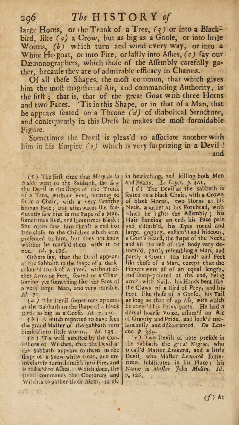 large Horns, or the Trunk of a Tree, (\) or inro a Black* bird, like (a) a. Crow, bur as big as a Goofe, or into little Worms, (b) which turn and wind every way, or into a White He-goat, or into Fire, orlaftly into Allies, (c) fay our Dxmonographers, which thofe of the AlTembly carefully ga¬ ther, becaufe they are of admirable efficacy in Charms. Of ail thefe Shapes, the moft common, that which gives him the moft magifteriai Air, and commanding Authority, is the firft ; that is, that of the great Goat with three Horns and two Faces. 'Tis in this Shape, or in that of a Man, that he appears feated on a Throne (d) of diabolical Structure, and conlequemly in this Drefs he makes the moft formidable Figure. Sometimes the Devi! is pleas’d to aflbeiate another with him in his Empire (e) which is very (apprizing in a Devil J and ( x ) The jfirft time that M try de la B.utde went to the Sabbath, the law the Devil in the fhape of the Trunk of a Tree, without Feet, feeming to fit in a Chair, with a very fwarthy human F«ce; but afterwards fhe fre¬ quently faw him its the (hapa of a Man, fbmetimes Red, and fometimes Black : She often Jaw him thruü: a red hot Iron dole to the Children which were prdented to him., but does not know whither he mark’d them with it or Dot. Id. p. 126. Others fay, that the Devil appears at the Sabbath in the fhaps of a dark colour’d trunk of a Tree, without ei¬ ther Arms or Feet, feated on a Chair having yet fomet'hing like the Face of a very large Man, and very terrible. Id. 7*. (4 ) The Devil fbmet roes apnears at the Sabbath in the fhape of a black Birdr as big as a Goofe. Id. g. i*o. { b ) A Witch reported to have feen the grand Mailer of the Sabbath turn himfelfinto little Worms. Id. 135. ( c ) ’Tis well attetted by the Con- feffions of Wrches, that the Devil at the sabbath appears to them in the (Rape of a Snow-white Goar, and im* mediately turns himfelfinto Fire, and is reduc’d to Afhes. Which done, the Devil commands the Conjurers and Witches to gather thofe Mies, to ufe in bewitching, and killing both Men andBeaits. Le Loyer, p. 401. (d) The Devil at the Sabbath is feated on a black Chair, with a Crown of black Horns, two Horns at his Neck, another at his Forehead, with which he i'ghts the AfTembly ; his Hair handing an end, his Face pale and dihutb’d, his Eyes round and large, gogüng, enflam’dand hideous, a Goat’s Beard, the fhape of the Neck, and all the reft of the Body very de¬ form’d, partly refembling a Man, and partly a Goat : His Hands and Feet like thofe of a Man, except that the Fingers were all of an equal length, and fharp-pointed at the end, being arm’j with Nails, his Hands bent like the Claws of a Bird of Prey, and his Feet like thofe of a Goofe, his Tail as loDg as that of ap A.fs, with which he cover’d his Privy parts. He had a difmal hoarfe Voice, afium’d an Air of Gravity and Pride, and look’d me- lancholly and difeontented. De Latt¬ er e. p. 389. ( e ) Two Devils of note prefide in the Sabbath, the great Negrœ, who is call'd Matter Leonard, and a little Devil, who Mailer Leonard fome- times fubttitutes in his Place ; his Name is Majier John Mull in. Id, V* J2*»