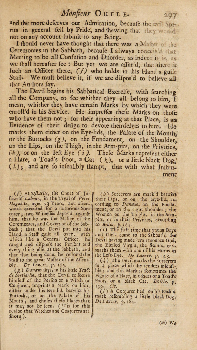 and the more deferves our Admiration, becaufe the evi* Spi¬ rits in general fell by Pride, and (hewing that theyw -44 nor on any account fubmic to any Being. I fliould never have thought that there was a Matter ^ uSe Ceremonies in the Sabbath, becaufe I always coticeVd chae Meering to be all Confufion and Diforder, as indeed i» ;s3 as we (hall hereafter fee : But yet we are allur’d, thar there is fuch an Officer there, (f) who holds in his Hand a gab Staff. We muft believe it, if we are difpos’d to believe all that Authors fay. The Devil begins his Sabbatical Exercife, with fearching all the Company, to fee whither they all belong to him, l mean, whither they have certain Marks by which they were enroll’d in his Service. He impreffes thefe Marks on thofe who have them not ; for their appearing at that Place, is am Evidence of their deliga to devote themfelves to him. He marks them either on the Eye-lids, the Palate of the Mouth, or the Buttocks (gj, on the Fundament, on the Shoulder, on the Lips, on the Thigh, in the Arm* pits, on the Privities, (hJ,> or on the left Eye ( i ). Thefe Marks reprefent either a Hare, a Toad’s Foor, a Cat ( 4)> or a little black Dog,' ( l ) ; and are fo infenfibly ftampt, that with what Initru- menc (/) At Vjiariis, the Court of Ju- 1 {lice of Laboury in the Tryal of Peur j Daguette, aged 7^ Years, and after¬ wards executed for a notorious Sor¬ cerer ; two Witnedès depos’d againtt him, that he was the Matter of the Ceremooies, and Governor of the Sab¬ bath ; that the Devil put into his Hand, a Staff guilt all over, with which like a General Officer, he rang’d and difpos’d the Perlons and every thing elfe at the Sabbath, and that that being done, he reflor’d the Staff to the great Matter of the AfTem- foly. De Lanerc. p. 125. (g ) Danjcus fays, in his little Trad de Sortiarhs, that the Devil tolècure himfêlf of the Perlon of a Witch or Conjurer, imprints a Mark on him, either under his Eye lid, betwixt his Buttocks, or on the Palate of his Mouth; and chufes thefe Places that it may not be feen. (’Tis for this reafon that Witches and Conjurers are ihorn ), i J(h ) Sorcerers are mark’d betwixfc their Lips, or on the Eye-lid, ac¬ cording to Danœus, on the Funda¬ ment, or on the right Shoulder ; the Women on the Thighs, in the Arm- pits, or in their Privities, according to Bodin, p. 164. ( /) The fiftt time that young Boys and Girls come to the Sabbath, the Devil having made ’em renounce God, the Eîettèd Virgin, the Saints, &ca marks them with one of his Horns in the Left-Eye. De Lancre. p. 143. ( k ) The Devil marks the Sorcerers in a place which he renders infenfi- ble ; and this Mark is fometimes the Figure of a Hare, in others of a Toad's Foot, or a black Cat. Dilrio. p. 199. Cir. ( / ) A Conjurer had on his Back 3 mark refembling a little black Dogr DeLanae, p. 184. (m)
