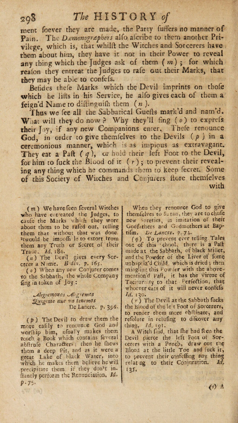 ment foever they are made, the Party (offers no manner of Pain. The Dœmonogrdphers alfo aferibe to them another Pri- vilege3 which is, that whiift the Witches and Sorcerers have them about him, they have it not in their Power to reveal any thing which the Judges ask of them ( m) ; for which reafon they entreat the Judges to rate out their Marks, that shey may be abie to confefs. Befides rJiefe Marks which the Devil imprints on thofe which be lilts in his Service, he alfo gives each of them a feign’d Name ro diffifiguifh them ( n ). Thus we fee all the Sabbatical Guefts mark’d and nam’d* What will they do now ? Why they’ll fing ( 0) to exprds their J >y, if any new Companions enter. Thefe renounce God, in older to give themfelves to the Devils ( p ) in a ceremonious manner, whi<~b is as impious as extravagant. They eat a Faff ( q ), or hold their left Foot to the Devil, for him to fuck the Blood of it ( r ) ; to prevent their reveal¬ ing any thing which he commands them to keep fecret, Some of this Society of Witches and Conjurers Here themfelves with ( m ) We have feen feveral Wkches who have ent'eated the Judges, to caufe the Marks which they wore about them to be rafed out, telling them that without that was done. stwould be impoffi Ω to extort from them any Truth or Secret of their Trane, Id. 184* («) The Devil gives every Sor¬ cerer a IShme. B’din. p. 16s. ( 0 ) When any new Con jurer comes to the Sabbath, the whole Company ling in token of Joy : ^Aiegremonos ^ikgremos ^uegenie nue va tenemos De Lancre. p. 356. (p ) The Devil to draw them the more eafily to renounce God and worfhip bim, ufually makes them touch a Book which contains Several abfirufe Charafters ; then lie (hews them a deep Pit, and as it were a great Lake of black Water, into which he makes them believe he will precipitate them if they don’t in- liantly perform the Renunciation, Id. P-7 5- When they renounce God to give themfelves to S.; tan, they are tochufe new Sureties, in imitation of their Godfdthers and Godmothers at Bap* tifm. De Lanae. p- 74-- (q) To prevent ever telling Tales out of this ' çhool, there is a Pali made at the Sabbath, of black Miiiet, and the Powder of the Liver of fume unbipuz’d Child , which is dried *, then mingling this Powder with the above- mention’d Faff, it has the Virtue of Taciturnity to that Perfeftion, that whoever eats of it will never corhefs Id. 130. ( v ) The Devil at the Sabbath fucks the Blood of the le-1 Foot of Sorcerers, to render them more ob'linate, and refolute in refufmg to difcover any thing. Id. 191. A Witch laid, that Hie had ften the Devil pierce the left Foot ot Sor¬ cerers with a Punch, draw out the Blood at the little Toe and fuck it, to prevent their confeffing any thing relat ng to their Conjuration, Id, 13S. <0 A