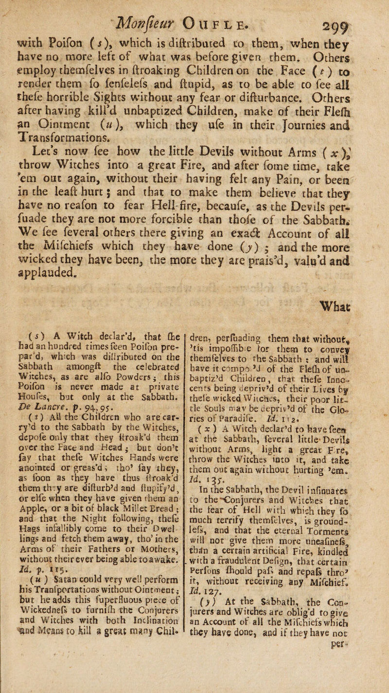 with Poifon ( s), which is diftributed to them, when they have no more left of what was before given them. Others employ themfelves in ftroaking Children on the Face ( t ) to render them fo fenfelds and ftupid, as to be able to fee all thefe horrible Sights without any fear or diflurbance. Others after having kill’d unbaptized Children, make of their Flelfo an Ointment (u ), which they ufe in their Journies and Transformations* Let’s now fee how the little Devils without Arms ( x )* throw Witches into a great Fire, and after fome time, take ’em out again, without their having felt any Pain, or been in the ieaft hurt 5 and that to make them believe that they have no reafon to fear Hell-fire, becaufe, as the Devils per« fuade they are not more forcible than thofe of the Sabbath. We fee feveral others there giving an exad Account of all the Mifchiefs which they have done (y) ; and the more wicked they have been, the more they are prais’d, valu’d and applauded. What (j) A Witch declar’d, that (he had an hundred times feen Poifon pre¬ par'd, wh'ch was difiributed on the Sabbath amongft the celebrated Witches, as are alio Powders $ this Poifon is nearer made at private Houfes, but only at the Sabbath. De Lancre. p. 94,95. (t) Ah the Children who are car- ry’d to the Sabbath by the Witches, dcpofe only that they hroak’d them over the Pace and Head j but don’t fay that thefo Witches Hands were anointed or greas’d, tho’ fay they, as foon as they have thus llroak’d them thvy are diflurb’d and fiupify’d, or elfe when they have given them an Apple, or a bit of black Millet Eread ; and that the Night following, thefo Hags infallibly come to their Dwel lings and fetch them away, tho5 in the Arms of their Fathers or Mothers, without their ever being able to awake. Id. p. 115. ( u ) Satan could very well perform his Tranfportations without Ointment ; but he adds this fuperfluom piece of Wickednefs to furniih the Conjurers and Witches with both Inclination and Means to kill a great many ChiU dre», perfuading them that without* ’tis impoffibie tor them to convey themfelves to the Sabbath ; and will bave it cornpo H of the Flelhof uo- baptiz’d Children, that thefe Inno¬ cents being depriv’d of their Lives by thefe wicked Witches, their poor lit¬ tle Souls mav be depriv’d of the Glo¬ ries of Paradife. Id. 112. ( x ) A Witch declar’d to have fees at the Sabbath, feveral little-Devils without Arms, light a great F re, throw the Witches into it, and take them out again without hurting ’em. Id. 13/. In the Sabbath, the Devil infinuates. to the'-Conjurers and Witches that the fear of Hell with which they fo much terrify themfelves, is ground- lels, and that the eternal Torments will not give them more uneafinds3 than a certain artificial Fire, kindled with a fraudulent Defign, that certain Perfons fhould paf> and repats thro* it, without receiving any Mifchief. Id. 127. (y) At the Sabbath, the Con¬ jurers and Witches are oblig'd to give an Account of all the Mifchiefs which they have done, and if they have not per-