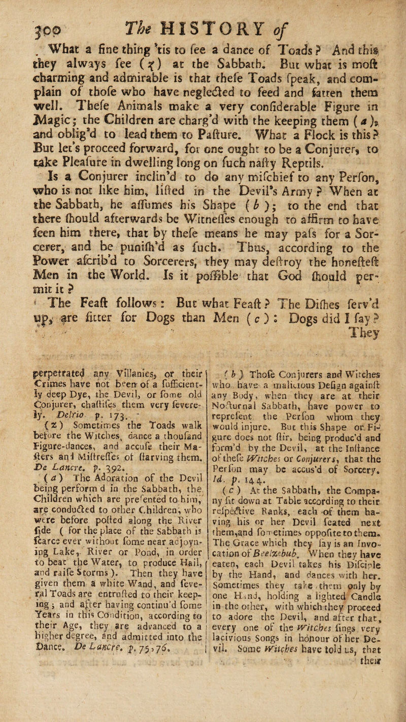 . What a fine thing tis to fee a dance of 7'oads ? And this they always fee (%) at the Sabbath. But what is moft charming and admirable is that thefe Toads (peak, and com¬ plain of thofe who have negle&ed to feed and fatten them well. Thefe Animals make a very confiderable Figure in Magic; the Children are charg’d with the keeping them ( a )» and oblig’d to lead them to Pafture. What a Flock is this ? But let’s proceed forward, for one ought to be a Conjurer, to take Plealure in dwelling long on fucfa nafty Reptils. Is a Conjurer inclin’d to do any mifchief to any Perfon, who is not like him, lifted in the Devil’s Army ? When at the Sabbath, he affumes his Shape ( b ) ; to the end that there (houid afterwards be Witnefles enough to affirm to have feen him there, that by thefe means he may pafs for a Sor¬ cerer, and be punifh’d as fucfa. Thus, according to the Power afcrib’d to Sorcerers, they may deftroy the honefteft Men in the World. Is it poflible that God fhould per¬ mit it ? * The Feaft follows: But what Feaft? The Difhes ferv’d Dpy fre fitter for Dogs than Men ( c ) : Dogs did I fay ? *\.. • They perpetrate^ any Vîiîanies, or their Crimes have not bvervof a fufficient- hj deep Dye, the Devil, or Tome old Conjurer, challifes them very fevere- ly. Delrio p. 175. * { 2 ) Sometimes the Toads walk before the Witches, dance a thoufand Figure-dances, and aecufe their Ma¬ ilers an! Miltreffes of liarving them. £>e Lancrc. p. 392. (at) The Adoration of the Devil being perform d in the Sabbath, the Children which are presented to him, are conduced to other Children, who were before polled along the River fide ( for the place of the Sabbath is fcarcs ever without iome near adjoyn- ipg Lake,. River or Pond, in order to beat the Water, to produce Hail, and raife Storms ). Then they have given them S white Wand, and feve- ral Toads are entrufted to their keep¬ ing ; and aj:ter having continu'd fame Years in this Condition, according to their Age, they are advanced to a higher degree, and admitted into the Dance. DeLancre.$,j5,76. j ( b } Thofe Conjurers and Witches who have a malicious DeGgn againll any Body, when they are at their Nocturnal Sabbath, have power to reprefent the Perfon whom they would injure. But this Shape or,Fi¬ gure does not (Hr. being produc’d and form’d by the Devil, at the Inllance ol thefe Witches or Conjurers, that the Perfon may be accus’d of Sorcery. Id. p4 144. (c) At the Sabbath* the Compa¬ ny lit down at Table according to their rejpèftive Banks, each -of them ha¬ ving his or her Devil feated next them,and foretimes oppofitetothem. The Grace which they lay is an Invo¬ cation of Beelzebub, When they have eaten, each Devil takes his Difciple by the Hand, and dances with her. Sometimes they take-them only by one Hbnd, holding a lighted Candle in the other, with which they proceed to adore the Devil, and after that, every one of the Witches lings very lacivious Songs in hôpour of her De¬ vil. Some witches have told ls, that their