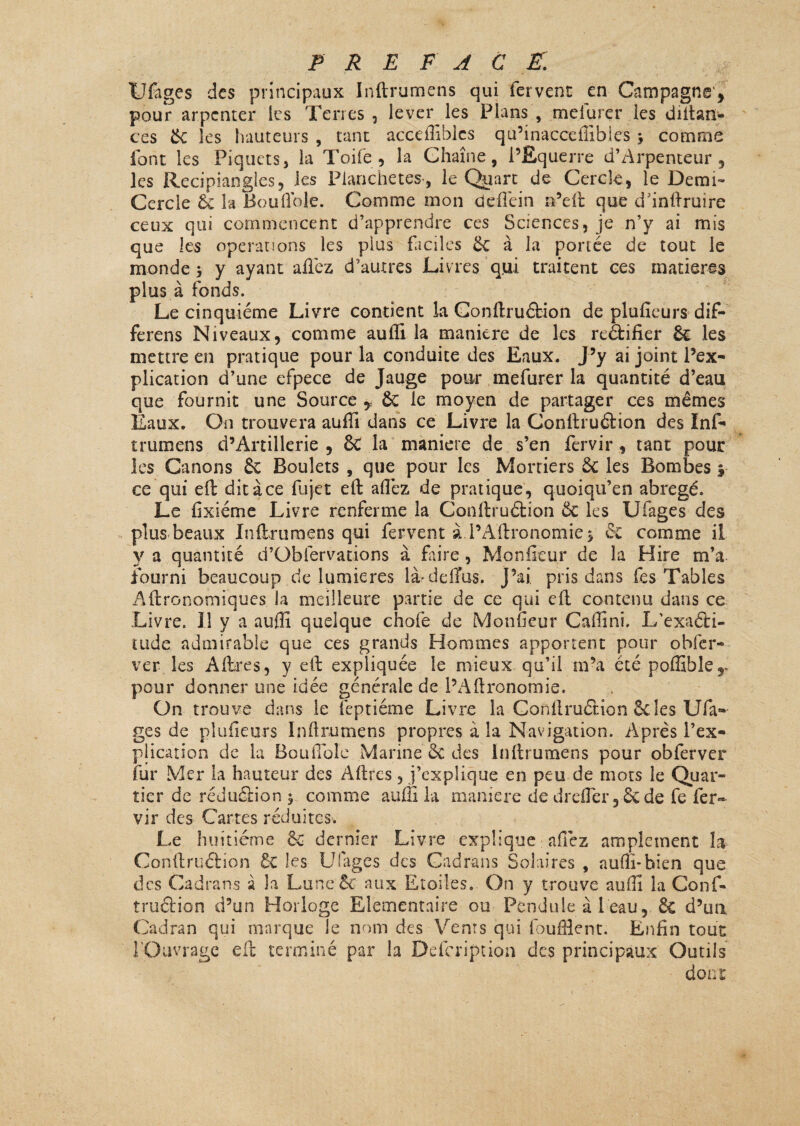 Ufages des principaux Inftrumens qui fervent en Campagne* pour arpenter les Terres, lever les Plans, melurer les diftan- ces 6c les hauteurs , tant accefliblcs qu’inacceflibles y comme font les Piquets, la Toile , la Chaîne, l’Equerre d’Arpenteur , les Recipiangles, les Planchetes-, le Quart de Cercle, le Demi* Cercle ôc la Bou fiole. Comme mon deffein n’efit que d’inftruire ceux qui commencent d’apprendre ces Sciences, je n’y ai mis que les operations les plus faciles 6c à la portée de tout le monde 5 y ayant allez d’autres Livres qui traitent ces matières plus à fonds. Le cinquième Livre contient la Gonftruétion de plufieurs dif- ferens Niveaux, comme auffi la maniéré de les reétifier 6c les mettre en pratique pour la conduite des Eaux. J’y ai joint l’ex¬ plication d’une efpece de Jauge pour mefurer la quantité d’eau que fournit une Source , 6c le moyen de partager ces mêmes Eaux. On trouvera auffi dans ce Livre la Gonftruétion des Inf- t rumen s d’Artillerie , 8c la maniéré de s’en fervir , tant pour les Canons 6c Boulets , que pour les Mortiers 6c les Bombes 5 ce qui eft ditàce fujet eft allez de pratique, quoiqu’en abrégé. Le fixiéme Livre renferme la Conftruétion 6c les Ufages des plus beaux Inftrumens qui fervent à i’Aftronornies ce comme il y a quantité d’Obfervations à Lire , Moniteur de la Hire m’a. fourni beaucoup de lumières là>ddïus. J’ai pris dans fes Tables Aftronomiques la meilleure partie de ce qui eft contenu dans ce Livre. Il y a auffi quelque choie de Moiffieur Caffini, L’exaéti- tude admirable que ces grands Hommes apportent pour obier- ver les Afbres, y eft expliquée le mieux qu’il m’a été poffihîe*. pour donner une idée générale de l’Aftronomie. On trouve dans le lèptiéme Livre la Conftruétion Scies Ufa¬ ges de plufieurs Inftrumens propres à la Navigation. Après l’ex¬ plication de la Bouilole Marine êc des inftrumens pour obferver fur Mer la hauteur des Aftres, m’explique en peu de mots le Quar¬ tier de réduétion y comme auffi la maniéré de drelfer, 6c de fe fer¬ vir des Cartes réduites. Le huitième 6c dernier Livre explique affez amplement la Conftruétion 6c les Ufages des Cadrans Solaires , auffi*bien que des Cadrans à h Lu ne 6c aux Etoiles. On y trouve auffi la Conf¬ truétion d’un Horloge Elémentaire ou Pendule à 1 eau, 6c d’un Cadran qui marque le nom des Vents qui lhuffient. Enfin tout l Oavrage eft terminé par h Defcription des principaux Outils dont: